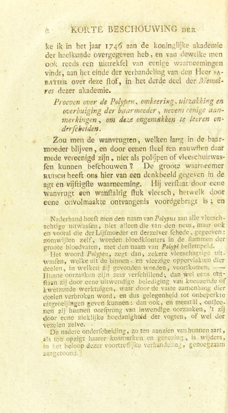 ke ik in het jaar 1746 aan de koninklijke akademie der heelkunde overgegeven heb, en van dewelke men ook reeds een uittrekfd van eenige waarneemingen vindt, aan het einde der verhandeling van den Heer sa- BATiEit over deze ftof, in het derde deel der Memoi- res dezer akademie. Proeven over de Polypen^ omkeering^ uitzakking en overhuiging der baarmoeder, nevens eenige aan- merkingen ^ om deze ongemakken te keren on- derfekeiden. Zou men de wanvrngten, welken lang in de baar- moeder blijven, en door eenen Heel ren rauwHen daar mede vereenigd zijn , niet als polijpen of vleeschuicwas- fen kunnen befchouwen ? De groote waarneemer RuiscH heeft ons hier van een denkbeeld gegeven in de agt en vijftigfte waarneeming. Hij verftaat door eene wanvrugt een wanflaltig ftuk vleesch, hetwelk door eene onvolmaakte ontvangenis voordgebragt is; en Naderhand heeft rrien den nnam van Polypus aan alle vleesch- achtige intwasfen, niet alleen die van den neus, maar ook en vooral die der Lijfmoeder en dcrzelver fchede, gegeeven: zomwijlen zelf, worden bloedklonters in de nammen der groote bloedvaten, met den naam van beflempcld. Het woord Polypen, zegt dan, zekere vieeschagtigc uit. wasfen, welke uit de binnen- en vicezige oppervlakten dier dcelen, in welken gevonden worden, voortkomen. Hunne oorzaaken zijn zeer verfchillend', dan wel eens otit- ftaan zij door eene uitwendige belediging van kneuzende of kwetzende werktuigen, waar door de vaste zamenhang dier cicelen verbroken word, en dus gelegenheid tot onbeperkte uitgroeijingen geven kunnen : dan ook, en meestal, ontlec- nen zij hunnen oorfprong van inwendige oorzaaken, ’t zij door eenö zieklijke hoedanigheid der vogten, of wel dor vezelen zelve. De nadere ondcrfcheiding, zo ten aanzien van hunnen aart, als ten opzigt haarer kenmerken en genezing, is wijders, in l’et beloop dezer voortreflijke verhandeling, genoegzaam aangctoond-l
