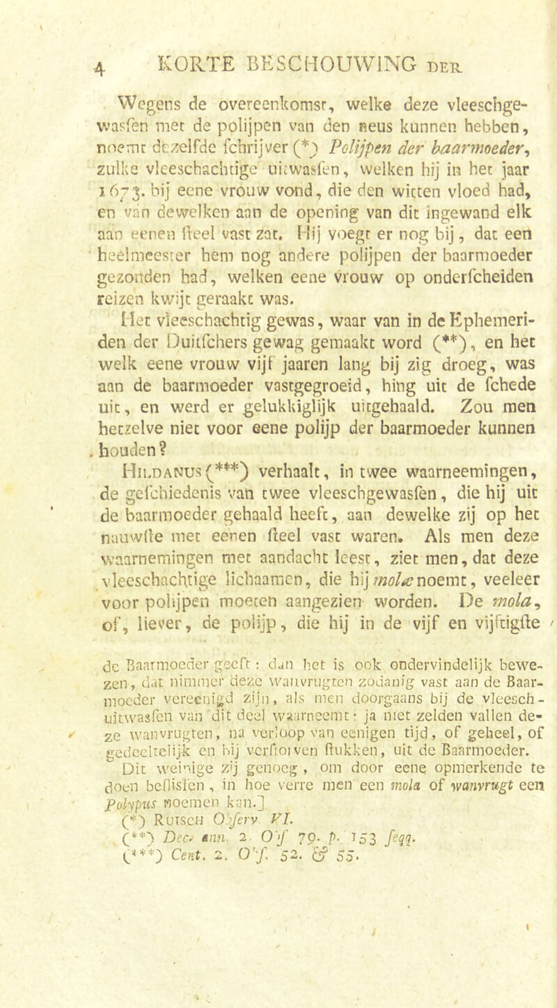 Wegens de overeenkomsr, welke deze vleeschge- vvasfen met de polijpen van den neus kunnen hebben, noemt dezelfde fchrijver (*j) Polijpen der baarmoeder^ zulke vleeschachtige uiiwaslen, welken hij in het jaar 16-3. bij eene vrouw vond, die den witten vloed had, en van dewelken aan de opening van dit ingewand elk aan eenen ileel vast zat. Hij voegt er nog bij, dat een heelmeester hem nog andere polijpen der baarmoeder gezonden had, welken eene vrouw op onderfcheiden reizen kwijt geraakt was. ' Met vieeschachtig gewas, waar van in deEphemeri- den der Duiifchers gewag gemaakt word C**), en het welk eene vrouw vijf jaaren lang bij zig droeg, was aan de baarmoeder vastgegroeid, hing uit de fchede uit, en werd er gelukUiglijk uitgehaald. Zou men hetzelve niet voor eene polijp der baarmoeder kunnen . houden ? Hii.danus(***) verhaalt, in twee waarneemingen, de gclchiedcnis van twee vleeschgewasfen, die hij uit de baarmoeder gehaald heeft, aan dewelke zij op het nauwde met eenen deel vast waren. Als men deze waarnemingen met aandacht leest, ziet men, dat deze vleeschachtige lichaamen, die hijnoemt, veeleer voor pohjpen moeten aangezien worden. De mola^ of, liever, de polijp, die hij in de vijf en vijftigfte ' dc Baarmoeder geeft; djn het is ook ondervindelijk bewe- zen, dat nimmer deze wauvrugten zodanig vast aan de Baar- moeder vereenigd zijn, als men doorgaans bij de vleesch- iiitwasfcn van dit deel waarneemt: ja niet zelden vallen de- »' ze wanvnigten, na verloop van eenigen tijd, of geheel, of gedeeltelijk en hij vcrftoiven Bukken, uit dc Baarmoeder. Dit weinige zij genoeg , om door eene opmerkende te doen bcflisfcn, in hoe verre men een inola of '\mmugt een Polypiis noemen kan.] (*) Ruisen Obferv VI. Q**') Dec. min. 2 0'&gt;f 70. p. T53 feqq. Cent. 2. 0'j'. 52- 55. \