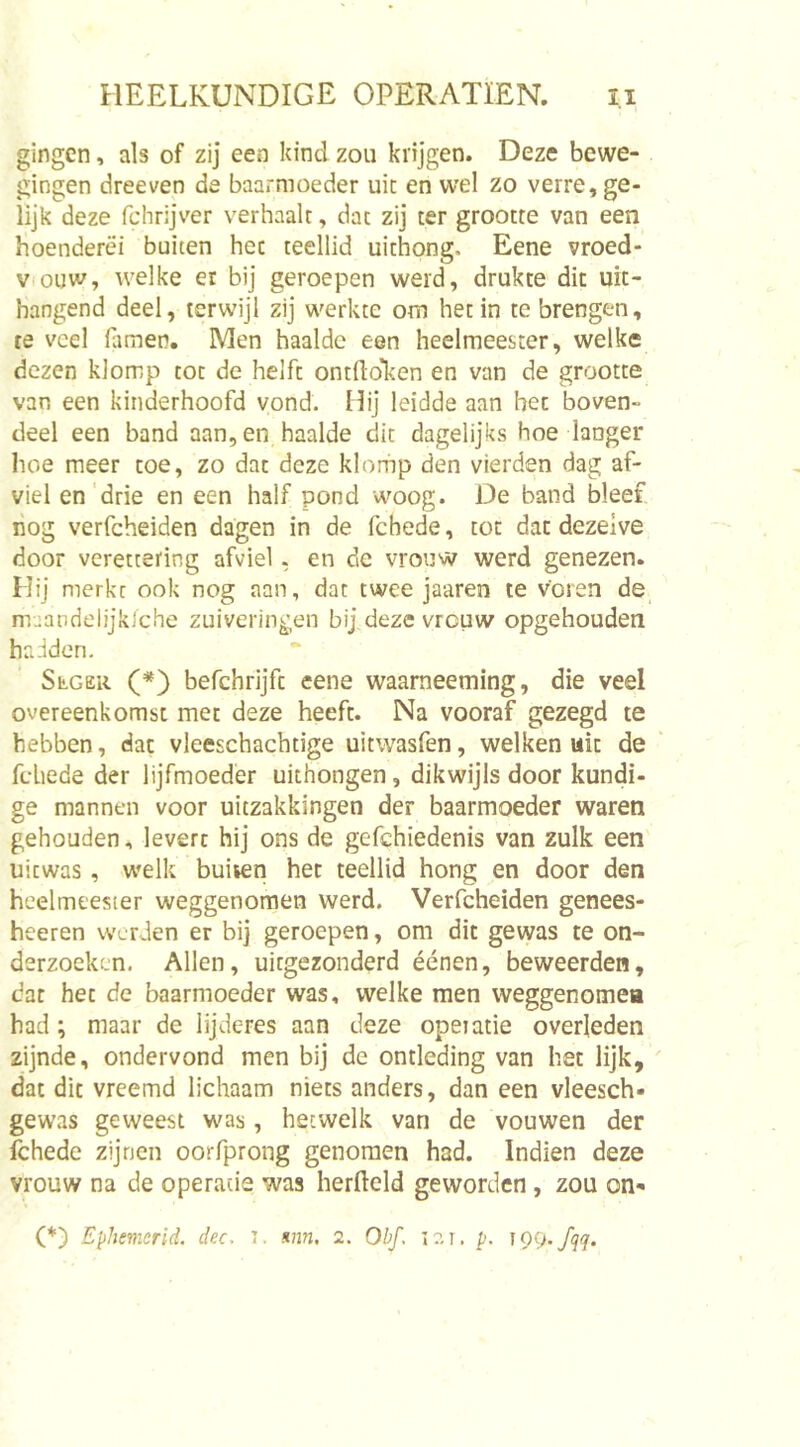 gingen, als of zij een kind zou krijgen. Deze bewe- gingen dreeven de baarmoeder uit en wel zo verre, ge- lijk deze fchrijver verhaalt, dat zij ter grootte van een hoenderei buiten het teellid uithong. Eene vroed- Viouw, welke er bij geroepen werd, drukte dit uit- hangend deel, terwijl zij werkte om het in te brengen, re veel Himen, Men haalde een heelmeester, welke dezen klomp tot de helft ontfloLen en van de grootte van een kinderhoofd vond. Hij leidde aan het boven- deel een band aan, en haalde dit dagelijks hoe langer hoe meer toe, zo dat deze klorhp den vierden dag af- viel en'drie en een half pond woog. De band bleef nog verfcheiden dagen in de fchede, tot dat dezelve door veretcering afviel, en de vrouw werd genezen. Hij merkt ook nog aan, dat twee jaaren te voren de muandelijklche zuiveringen bij deze vrouw opgehouden hadden. StGER (*) befchrijft eene waarneeming, die veel overeenkomst met deze heeft. Na vooraf gezegd te hebben, dat vleeschachtige uitwasfen, welken uit de fchede der lijfmoeder uithongen, dikwijls door kundi- ge mannen voor uitzakkingen der baarmoeder waren gehouden, levert hij ons de gefchiedenis van zulk een uitwas, welk buiien het teellid hong en door den heelmeester weggenomen werd. Verfcheiden genees- heeren werden er bij geroepen, om dit gewas te on- derzoeken, Allen, uitgezonderd éénen, beweerden, dat het de baarmoeder was, welke men weggenomea had; maar de lijderes aan deze opeiatie overleden zijnde, ondervond men bij de ontleding van het lijk, dat dit vreemd lichaam niets anders, dan een vleesch- gewas geweest was, hetwelk van de vouwen der fchede zijnen oorfprong genomen had. Indien deze vrouw na de operatie was herfleld geworden , zou on- (*) Ephemerid. dec. i. &lt;inn. 2. Obf. i?. r. p. TQCj.fqq.