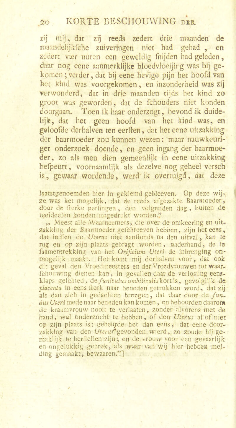 ,i&gt;o zij mij, dat zij reeds zedert drie maanden de maandelijkiche zuiveringen niet had gehad , en zedert vier uuren een geweldig fnijden had geleden, daar nog eene aanmerklijke bloedvloeijirg was bij ge- komen; verder, dat bij eene hevige pijn het hoofd van het kind was voorgekomen, en inzonderheid was zij verwonderd, dat in drie maanden tijds het kind zo groot was geworden, dat de fchouders niet konden doorgaan. Toen ik haar onderzogt, bevond ik duide- lijk, dat het geen hoofd van het kind was, en geloofde derhalven ten eerden, dat het eene uitzakking der baarmoeder zou kunnen wezen: maar nauwkeuri- ger onderzoek doende, en geen ingang der baarmoe- der, zo als men dien gemeenlijk in eene uitzakking befpeurt, voornaamlijk als dezelve nog geheel versch is, gew.aar wordende, werd ik overtuigd, dat deze laatstgenoemden hier in geklemd gebleeven. Op deze wij- ze was het mogelijk, dat de reeds afgezakte Baarwioeder, door de fterke perlingen , den volgenden dag , buiten de lecideelen konden uitgedrukt worden.’.’ ,, .Vleest alle AVaarneemers, die over de omkeering en uit- zakking der Baarmoeder gelchreeven hebben, zijn heteeiss, dat inJien de Uvtrus niet aanftonds na den uitval, kan te rng cn op zijn plaats gebragt worden, naderhand, de te faamentrekking van het Orifidum Uteri de inbrenging on- mogelijk maakt. Het komt mij derhalven voor, dat ook dit geval den Vroed meesters cn der Vroedvrouwen tot waar- Ichoiiwing dienen kan , in gevallen daar de verloshng een.s- klaps gefchied, defuinenhiswnhiiicalis'konis, gevolglijk de placenta in eens Iterk naar beneden getrokken word, dat zij als dan zich in gedachten brengen, dat daar door de fun- dus Uceri mede naar beneden kan komen, cn behoorden daarom oe kraamvrouw nooit te vcrlaaten, zonder alvorens met de hand, wsl onderzocht te hebben, of den Uterus al of niet op zijn plaats is: gebeurde het dan eens, dat cene door- zakking van den C/cerw/gevonden vvierd, zo zoude hij ge- maklijk te herftcllen zijn; en de vrouw voor een gevaarlijk en ongelukkig gebrek, als waar van wij hier hebccH incl- ding gemaakt, bevvaaren.”]