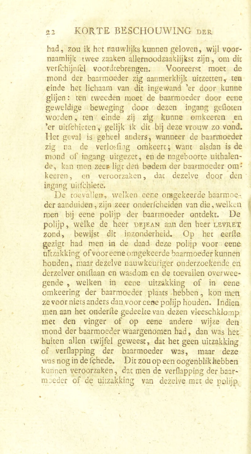 had, zou ik het rauwlijkskunnen geloven, wijl voor- naamiijk twee zaaken allernoodzaaklijkst zijn, om dit verfchijnicl voordtebrengen. Vooreerst moet de mond der baarmoeder zig aaiimerklijk uitzetten,- ten einde het lichaam van dit ingewand ’cr door kunne glijen: ten tweeden moet de baarmoeder door eene geweldige beweging door dezen ingang gefloten worden, ten einde zij zig kunne omkeeren _en *er uitfchicten, gelijk ik dit bij deze vrouw zo vond. Het geval is geheel anders, wanneer de baarinoeder zig na de verlosfing omkeert; want alsdan is de mond of ingang uitgezet, en de nageboorte uithalen- de, kan men zeep ligt deri bodem der baarmoeder om' keeren, en veroorzaken, dac dezelve door den ingang uitlchiete. De toevallen, welken eene oragekeerdc baarmoe- der aanduiden, zijn zeer onderlcheiden van die, welken men bij eene polijp der baarmoeder ontdekt. De polijp, welke de heer dejean aan den heer levPvET zond, bewiist dit inzonderheid. Op het eerfte gezigt had men in de daad deze polijp voor eene UKzakking of voor eene omgekeerde baarmoeder kunnen houden, maar dezelve nauwkeuriger onderzoekende en derzelver ontflaan en wasdom en de toevallen overwee- gende , welken in eene uitzakking of in eene omkeering der baarmoeder plaats hebben, kon men ze voor niets anders dan.voor ce»e polijp houden. Indien men aan het onderfle gedeelte van dezen vleeschklomp met den vinger of op eene andere wijze den mond der baarmoeder waargenomen had, dan was hec_ buiten allen twijfel geweest, dat het geen uitzakking of verflapping der baarmoeder was, maar deze was nog in de fchede. Dit zou op een oogenblik hebben kunnen veroorzaken, dac men de verflapping der baar- moeder of de uitzakking van dezelve msc de polijp,