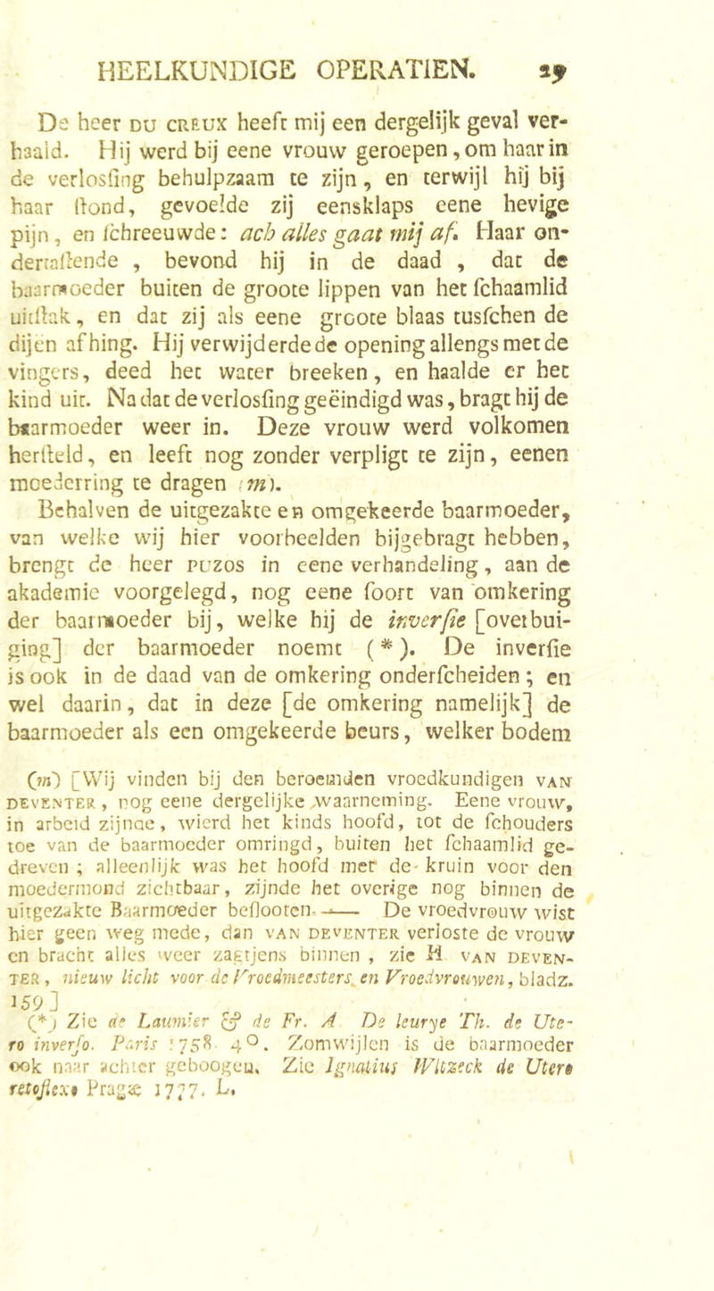 De heer du creux heeft mij een dergelijk geval ver- haald. Hij werd bij eene vrouw geroepen, om haar in de verlosiing behulpzaam te zijn, en terwijl hij bij haar Hond, gevoelde zij eensklaps cene hevige pijn, en Ichreeuwde: ach alles gaat mij af. Haar oii- dertallende , bevond hij in de daad , dat de baarmoeder buiten de groote lippen van hetfchaamlid uidlak, en dat zij als eene groote blaas tusfehen de dijen afhing. Hij verwijderde de opening allengs met de vingers, deed het water breeken, en haalde cr hec kind uit. Na dat de verlosfing geëindigd was, bragt hij de b«armoeder weer in. Deze vrouw werd volkomen herlleld, en leeft nog zonder verpligc te zijn, eenen moederring te dragen im). Bchalven de uitgezakte en omgekeerde baarmoeder, van welke wij hier voorbeelden bijgebragt hebben, brengt dc heer puzos in cene verhandeling, aan de akademie voorgelegd, nog eene foort van omkering der baari’ioeder bij, welke bij de inverfie [ovetbui- ging] der baarmoeder noemt (*). De inverfie is ook in de daad van de omkering onderfcheiden ; en wel daarin, dat in deze [de omkering namelijk] de baarmoeder als een omgekeerde beurs, welker bodem (in) [Wij vinden bij den beroemden vroedkundigen van DEVENTER , pog eene dergelijke -waarneming. Eene vrouw, in arbeid zijnae, wierd het kinds hoofd, tot de fchouders toe van de baarmoeder omringd, buiten het fchaamüd ge- dreven ; alleenlijk was het hoofd mer de kruin voor den moedermond zichtbaar, zijnde het overige nog binnen de uitgezakte Baarmoeder beflooten.-■— De vroedvrouw wist hier geen weg mede, dan van Deventer verloste de vrouw cn bracht alles weer zagtjens binnen , zie M van Deven- ter, nieuw licht voor dc rroedmeesters^en Vroedvrouwen, bhAz. ^59] (*) Zie ac Lauviier ^ de Fr. A De kurye Th. de Ute- ro inverjo. Petris .'758 4 O. Zomwijlen is de baarmoeder ook naar achter gehoogeu. Zie Ignahius WUzeck de Utert retojiext Prag&lt;e 1777. L*