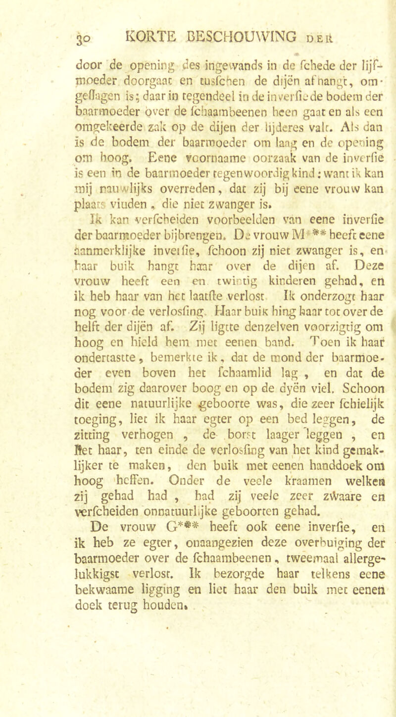 door de opening des ingevvands in de fchede der lijf- moeder doorgaat en tusfchen de dijën afnangc, om* geflagen is; daar in tegendeel in de inverfiede bodem der baarmoeder óver de ichaambeenen heen gaat en als een omgekeerde zak op de dijen der lijderes vair. Als dan is de bodem der baarmoeder om lang en de opening om hoog. Eene vcornaame oorzaak van de inverfie is een in de baarmoeder tegenwoordig kind; want ik kan mij raiiwlijks overreden, dat zij bij eene vrouw kan plaats viuden , die niet zwanger is. Ik kan verfcheiden voorbeelden van eene inverfie der baarmoeder bijbrengen. De vrouw M • ** beeft eene danmerklijke inveifie, fchoon zij niet zwanger is, en- baar buik hangt haar over de dijen af. Deze vrouw heeft een cn twintig kinderen gehad, en ik heb haar van het laatfte verlost Ik onderzogt haar nog voor de verlosfing. HaarbuiK hing baar tot over de helft der dijën af. Zij ligtte den zei ven voorzigtig om hoog cn hield hem met eenen band. Toen ik haar ondertastte, bemerkte ik, dat de mond der baarmoe- der even boven het fchaamlid lag , en dat de bodem zig daarover boog en op de dyën viel. Schoon dit eene natuurlijke geboorte was, die zeer fchielijk toeging, liet ik haar egcer op een bed leggen, de zitting verhogen , de bor^t laager'leggen , en Het haar, ten einde de verlosfing van het kind gemak- lijker te maken, den buik met eenen handdoek om hoog 'heffen. Onder de veole kraamen welken zij gehad had , had zij veelc zeer z\Vaare en verfcheiden onnatuurlijke geboorten gehad. De vrouw G*** heeft ook eene inverfie, en ik heb ze egter, onaangezien deze overbuiging der baarmoeder over de fchaambeenen, tweemaal allerge- lukkigsc verlost. Ik bezorgde haar telkens eene bekwaame ligging en liet haar den buik met eenen doek terug houden*