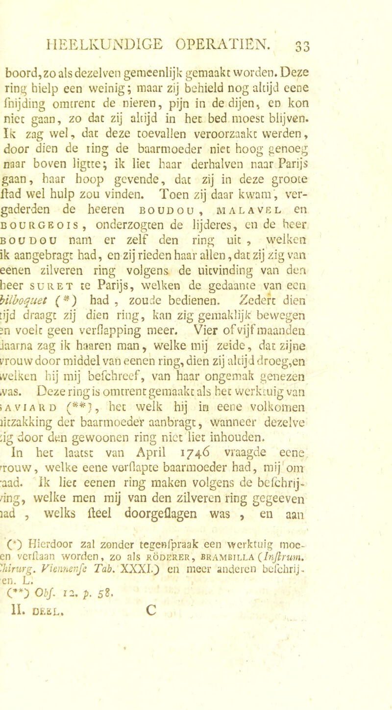 boord, zo als dezelven gemeenlijk gemaakt worden. Deze ring hielp een weinig; maar zij behield nog altijd eene fnijding omtrent de nieren, pijn in de dijen, en kon niet gaan, zo dat zij altijd in het bed moest blijven. Ik zag wel, dat deze toevallen veroorzaakt werden, door dien de ring de baarmoeder niet hoog genoeg naar boven ligtte; ik liet haar derhalven naar Parijs gaan, haar hoop gevende, dat zij in deze groote flad wel hulp zou vinden. Toen zij daar kwam , ver- gaderden de heeren boudou, malavel en BOURGEOIS, onderzogten de lijderes, en de heer boudou nam er zelf den ring uit, welken ik aangebragt had, en zij rieden haar allen,dat zij zig van eenen zilveren ring volgens, de uitvinding van den heer suret te Parijs, welken de gedaante van een hilhoquet (^) had , zoude bedienen. Zedert dien tijd draagt zij dien ring, kan zig gemaklijk bewegen m voelt geen verfilapping meer. Vier of vijf maanden jaarna zag ik haaren man, welke mij zeidc, dat zijne rrouw door middel van eenen ring, dien zij altijd droeg,en welken hij mij befchreef, van haar ongemak genezen was. Deze ring is omtrent gemaakt als het werktuig van iAviAUD het welk hij in eene volkomen ritzakking der baarmoeder aanbragt, wanneer dezelve :ig door den gewoonen ring niet liet inhouden. In het laatst van April 1746 vraagde eene nouw, welke eene vorflapte baarmoeder had, mij'om ■aad. Ik liet eenen ring maken volgens de befchrij- /ing, welke men mij van den zilveren ring gegeeven lad , welks Heel doorgeflagen was , en aan (’) Hierdoor zal zonder tegcRfpraak een werktuig moc- en verllaan worden, zo als röderer, brambilla (In/lnm. 'hirurg. Vienneiifc Tab. XXXI.} en meer anderen bcrchrij- cn. L. C**} ObJ. 12, p. 58. 11. DEEL. c