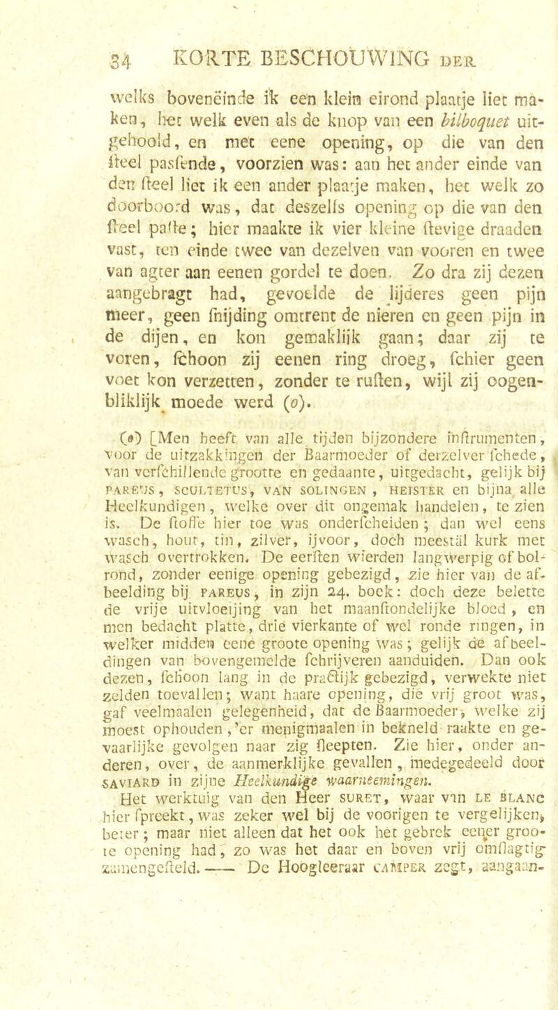 welks boveneinde ik een klein eirontd plaatje liet ma- ken , liet welk even als de knop van een hilboquet uic- gehoold, en met eene opening, op die van den Heel pasftnde, voorzien was: aan het ander einde van den Heel liet ik een ander plaatje maken, het welk zo doorboord was, dat deszells opening op die van den Heel paHe; hier maakte ik vier kleine Hevige draaden vast, ten einde twee van dezelven van vooren en twee van agter aan eenen gordel te doen. Zo dra zij dezen aangebragt had, gevoelde de lijderes geen pijn meer, geen fnijding omtrent de nieren en geen pijn in de dijen, en kon gemakliik gaan; daar zij te voren, Ichoon zij eenen ring droeg, fchier geen voet kon verzetten, zonder te ruHen, wijl zij oogen- bliklijk^ moede werd (o). [Men heeft van alle tijden bijzondere In firn men ten, voor de uitzakkingen der Baarmoeder of derzclver Ichcde, van vcrfchillendc grootre en gedaante, uitgedacht, gelijk bij PARens, ScunTETOs, van solfngen , heister en bijna alle Heelkundigen, welke over dit ongemak bandelen, te zien is. De ftofle hier toe was onderfcheiden ; dan m'cI eens wasch, hout, tin, zilver, ijvoor, doch meestal kurk met wasch overtrokken. De eerften vvierden langwerpig of bol- rond, zonder eenige opening gebezigd, zie hiervan de af- beelding bij PAREUS, in zijn 24. bock: doch deze belette de vrije iiitvloeijing van het maanftondelijke bloed , en men bedacht platte, drie vierkante of wel ronde ringen, in welker midden cene groote opening was; gelijk de afbeel- dingen van bovengemelde fchrijveren aanduiden. Dan ook dezen, fcHoon lang in de praftijk gebezigd, verwekte niet zelden toevallen; want haare opening, die vrij groot was, gaf veelmaalcn gelegenheid, dat de Baarmoeder j welke zij moest ophouden ,’er menigmaalen in bekneld raakte en ge- vaarlijke gevolgen naar zig fleepten. Zie hier, onder an- deren, over, de aanmerklijke gevallen, medegedeeld door saviard in zijne Heelkundige v;aarneemingen. Het werktuig van den Heer suret, waar van le blanc hier fpreekt, was zeker wel bij de voorigen te vergelijkeiij beter; maar niet alleen dat het ook het gebrek eci^cr groo- tc opening had, zo was het daar en boven vrij cmllagtig- zumengcfteJd. Dc Hooglceraar camper zegt, aangaan-