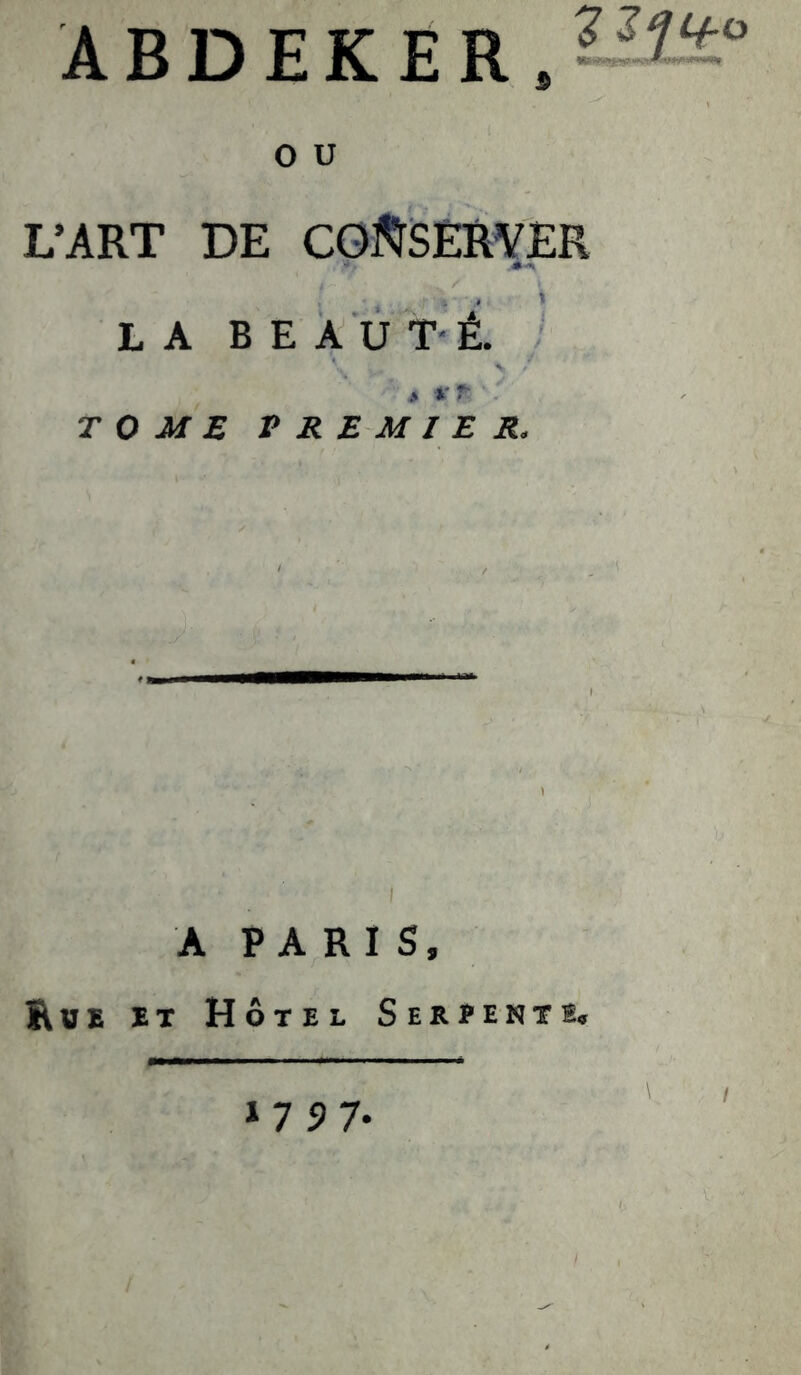 ABDEKER,— O U L’ART DE CGJ^SERYER LA BEAUTÉ. TOME V RE M l E R. A PARIS, Rue et Hôtel Serpent e.