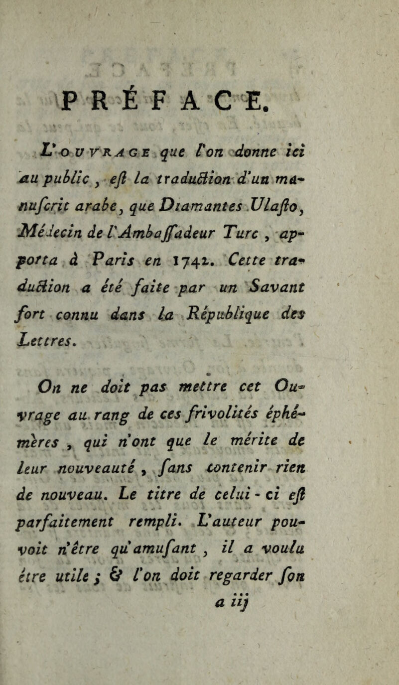 P R É F A C E. L*OUVRAGE que Von donne ici du public y eft la traduBion d*un mûr- nufcrit arabe y que Diamant es .UlaftOy Médecin de VAmbaffadeur Turc , ap- porta à Paris en 1741. Cette tra^ duBion a été faite par un Savant fort connu dans la Répttblique des Lettres, On ne doit pas mettre cet Ou^ vrage au rang de ces frivolités éphé^ meres , qui nont que le mérite de leur nouveauté , funs contenir rien de nouveau. Le titre de celui - ci eft parfaitement rempli. L'auteur pou* volt riêtre quamufant y il a voulu être utile ; & Von doit regarder fon a iij