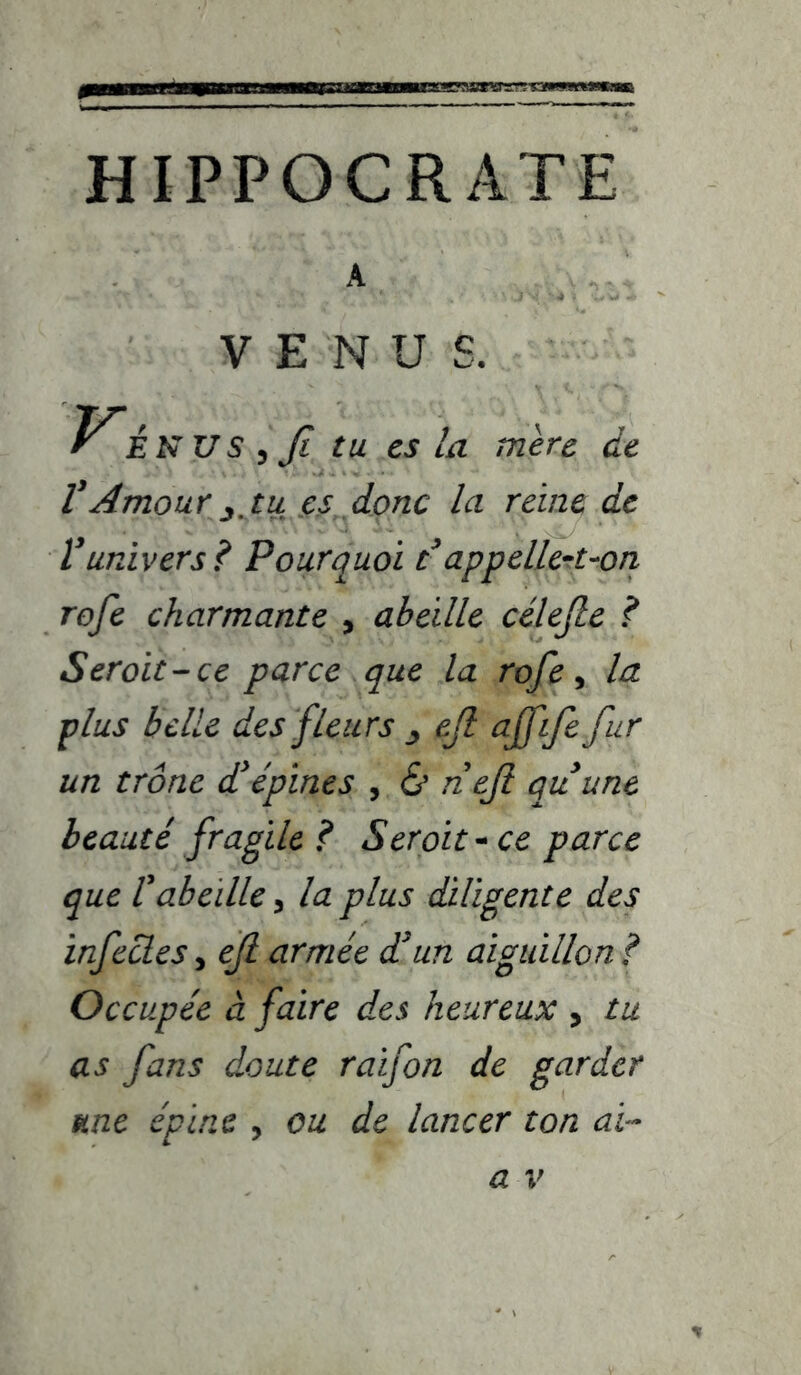 •Marw HIPPOCRATE A VENUS. Vi NUS^Ji tu CS la mère de VAmour J, tu CS donc la reine de Vunivers? Pourquoi Pappellcrt-ori rofe charmante , abeille célejle ? S croit-ce parce que la rofe ^ la plus belle des fleurs j ejl ajfife fur un trône d'épines , & neji quune beauté fragile? Seroit^ ce parce que rabeille y la plus diligente des infectes, ejl armée d'un aiguillon ? Occupée à faire des heureux , tu as fans doute raifon de garder me épine , ou de lancer ton ai-