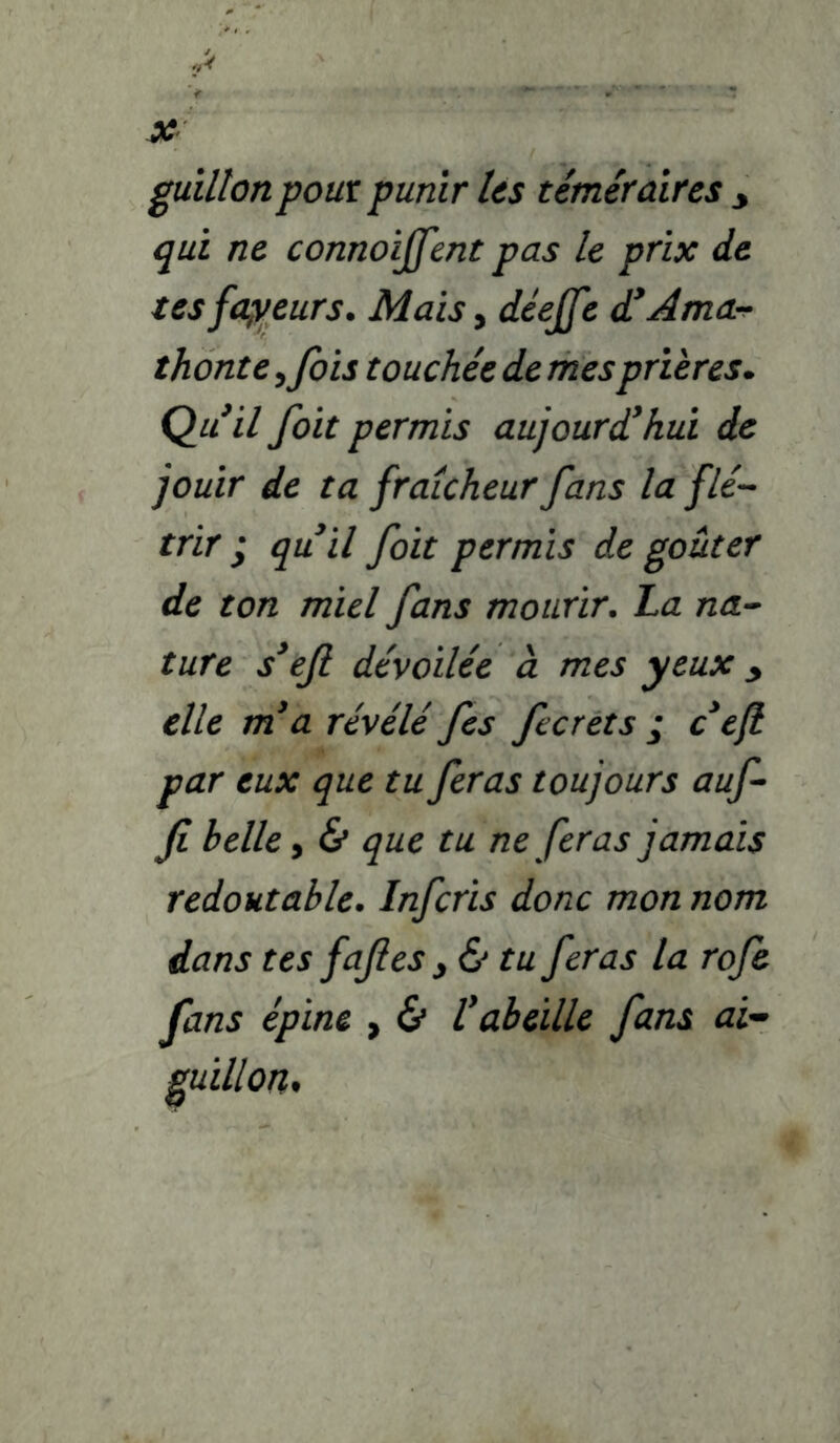 guillonpom punir Us téméraires y qui ne connoijfent pas le prix de tesfa^veurs. Mais, déejfe d^Ama^ thonte ^fois touchée de mes prières. Qu il foit permis aujourd'hui de jouir de ta fraîcheur fans la fié-- trir y qu'il foit permis de goûter de ton miel fans mourir. La na-* ture s'efi dévoilée cl mes yeux y elle m'a révélé fs fcrets ; c'ejl par eux que tu feras toujours auf fi belle, & que tu ne feras jamais redoutable. Infcris donc mon nom dans tes fafies y & tu feras la rofe fans épine , 6* l'abeille fans ai^