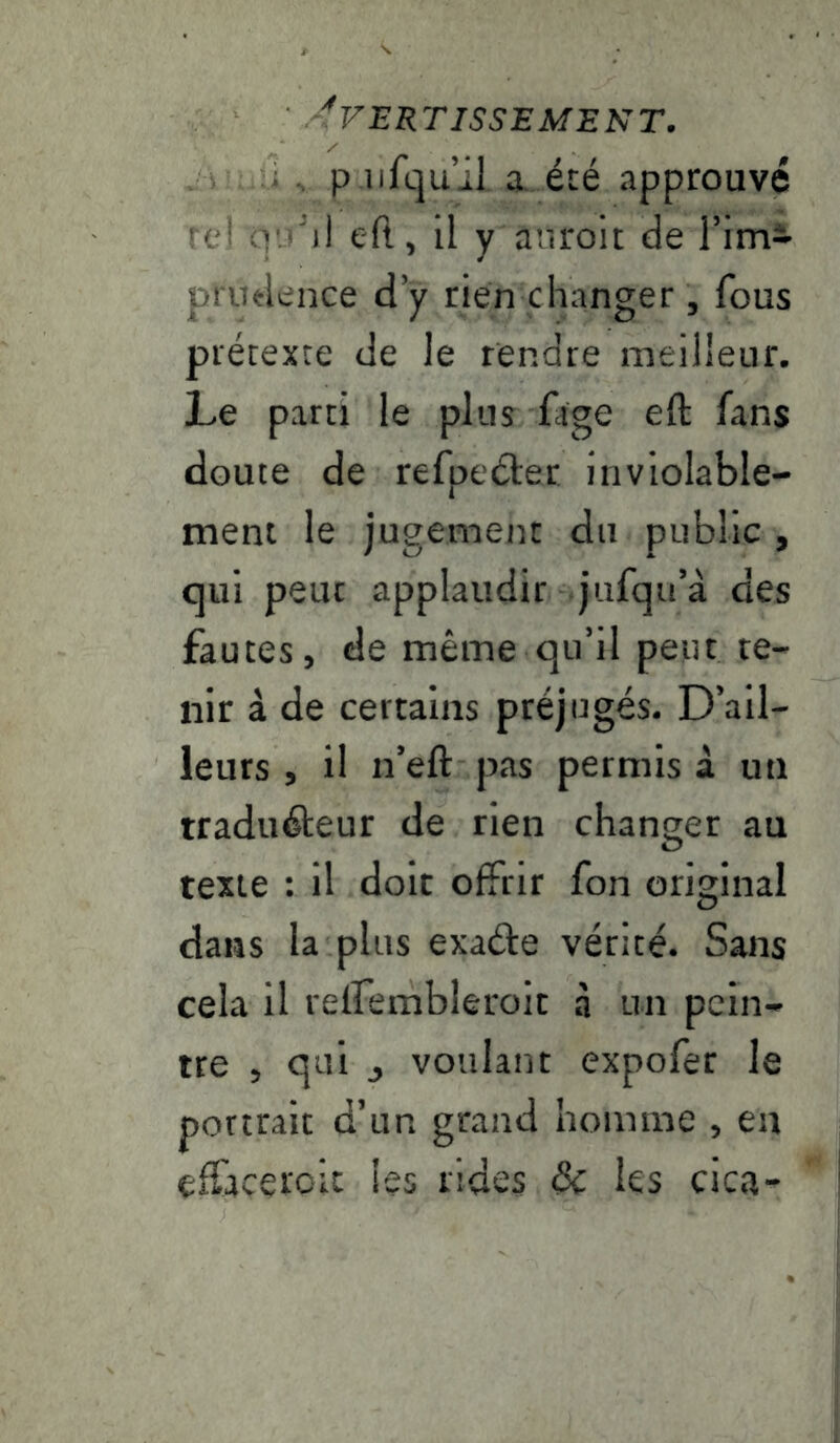 ... P iifquil a été approuvé rei O’.' il eft, il y aiiroit de Fim- prudence d’y rien changer , fous prétexte de le rendre meilleur. Le parti le pins fîge eft fans doute de refpeéler inviolable- ment le jugement du public , qui peut applaudir jiifqiFà des fautes, de même qu’il peiu te- nir à de certains préjugés. D’ail- leurs , il n’eft pas permis à un traduéteur de rien changer au texte : il doit offrir fon original dans la plus exaéle vérité. Sans cela il reifembleroit à un pein- tre , qui J voulant expofer le portrait d’un grand homme , eu effaceroit les rides & les cica-