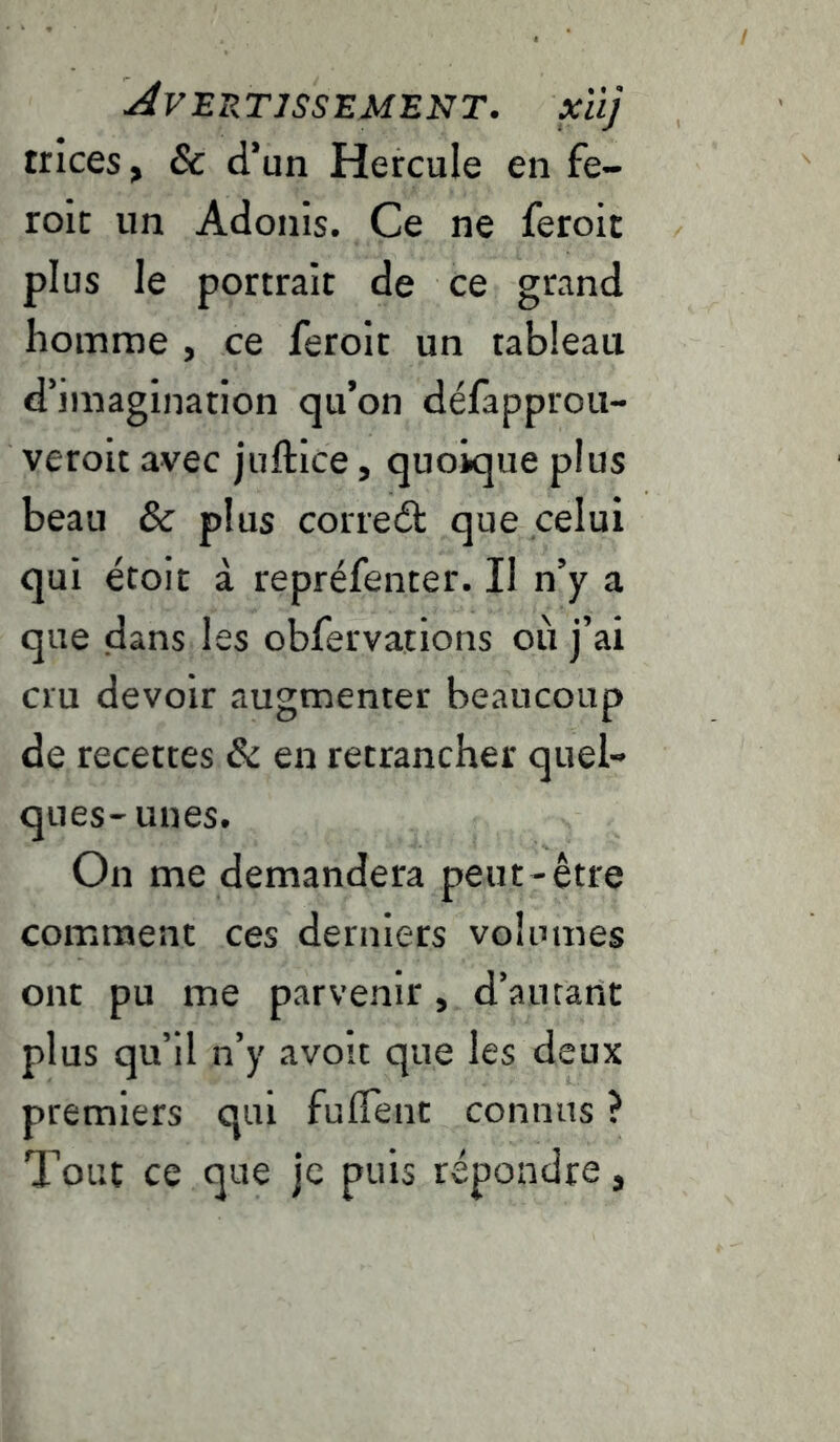 Avertissement, xüj trices, & d’un Hercule en fe- roit un Adonis. Ce ne feroit plus le portrait de ce grand homme , ce feroit un tableau d’imagination qu’on défapprou- veroit avec juftice, quoique plus beau & plus coriedt que celui qui étoit à repréfenter. Il n’y a que dans les obfervations où j’ai cru devoir augmenter beaucoup de recettes & en retrancher quel- ques-unes. On me demandera peut-être comment ces derniers volumes ont pu me parvenir, d’autant plus qu’il n’y avoit que les deux premiers qui fulTent connus ? Tout ce que je puis répondre,