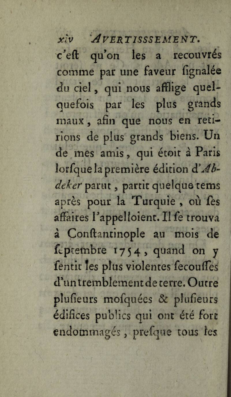 c’eft qu’on les a recouvrés comme par une faveur fignalée <iu ciel, qui nous afflige quel- quefois par les plus grands maux, afin que nous en reti- rions de plus grands biens. Un de mes amis, qui étoit à Paris lorfque la première édition d’^è- deker parut, partit quelque tems après pour la Turquie , où fès affaires l’appelloient. Il fe trouva à Conftantinople au mois de ftpretnbre 1754 > quand on y fentit tes plus violentes fecouffes d’un tremblement de terre. Outre plufieurs mofquées & plufieurs édifices publics qui ont été fort endommagés, prefque tous les