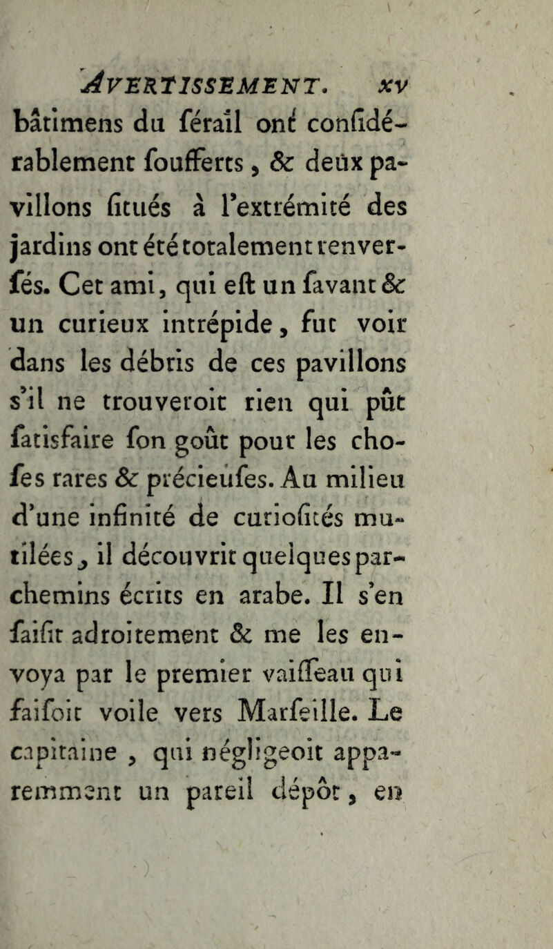 bâtimens du féraîl on^ confîdé- rablement foufFerts, & deüx pa- villons fitués à l’extrémité des jardins ont été totalement renver- fés. Cet ami, qui eft un favaiit& un curieux intrépide, fut voir dans les débris de ces pavillons s’il ne trou vérole rien qui pût fatisfaire fon goût pour les cho- fes rares Sc précieùfes. Au milieu d’une infinité de curiofités mu- tilées j il découvrit quelques par- chemins écrits en arabe. Il s’en faifit adroitement & me les en- voya par le premier vaifleau qui faifoit voile vers Marfeille. Le capitaine , qui négligeoit appa- remment un pareil dépôt, en