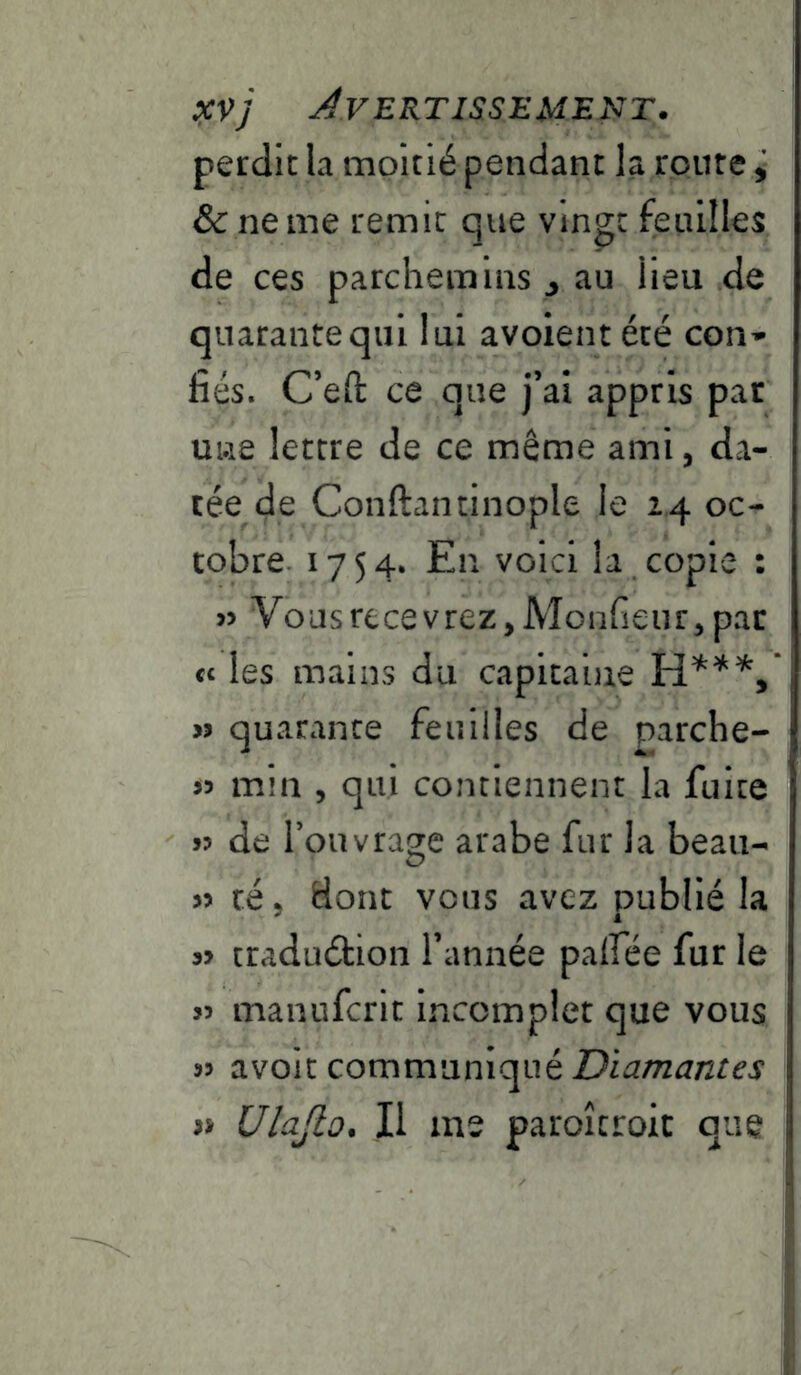 perdit la moitié pendant la route, &c ne me remit que vingt feuilles de ces parchemins j au lieu de quarante qui lui avoient été con-- fiés. C’efl: ce que j’ai appris par une lettre de ce même ami, da- tée de Conftantinople le 24 oc- tobre. 1754. En voici la copie : » VousrecevreZjMonfieiirjpar ce les mains du capitaine « quarante feuilles de parche- « min , qui contiennent la fuite 5? de l’ouvrage arabe fur la beau- » té 5 dont vous avez publié la craduétion l’année palfée fur le 55 manuferit Incomplet que vous avoit communiqué Diamantes Ulajto. Il me paroîcroit que