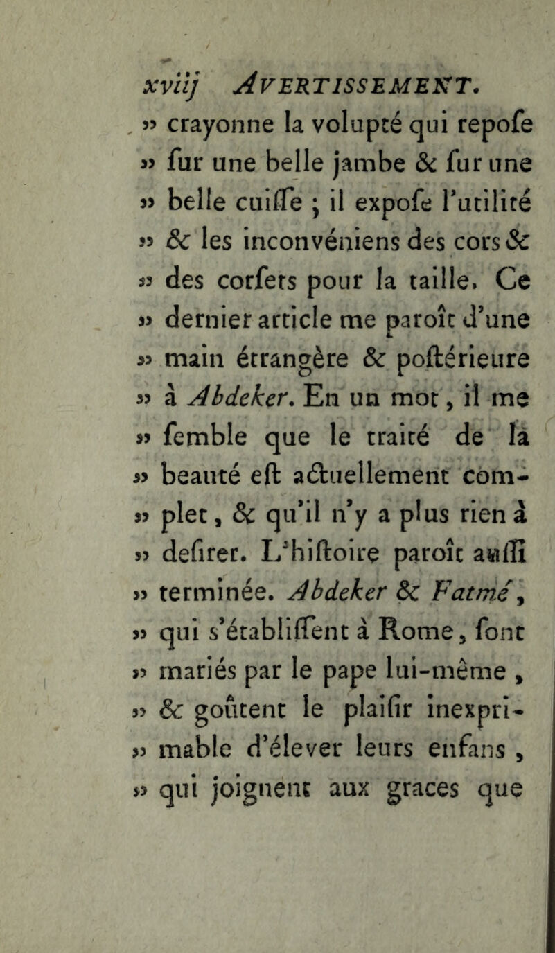 xvitj Avertissement. « crayonne la volupté qui repofe » fur une belle jambe & fur une j> belle cuilTe ; il expofe futilité » 8c les inconvéniens des cors Sc « des corfers pour la taille. Ce » dernier article me paroîc d’une » main étrangère & poftérieure » à Abdeker, En un mot, il me » femble que le traité de là » beauté eft aéluellement com- jj plet, & qu’il n’y a plus rien â » defiret. L’hiftoire paroît awffi » terminée. Abdeker 8c Fatmé^ » qui s’établilTent à Rome, font >5 mariés par le pape lui-même , » & goûtent le plaifir inexpri- >j mable d’élever leurs enfans , w qui joignent aux grâces que