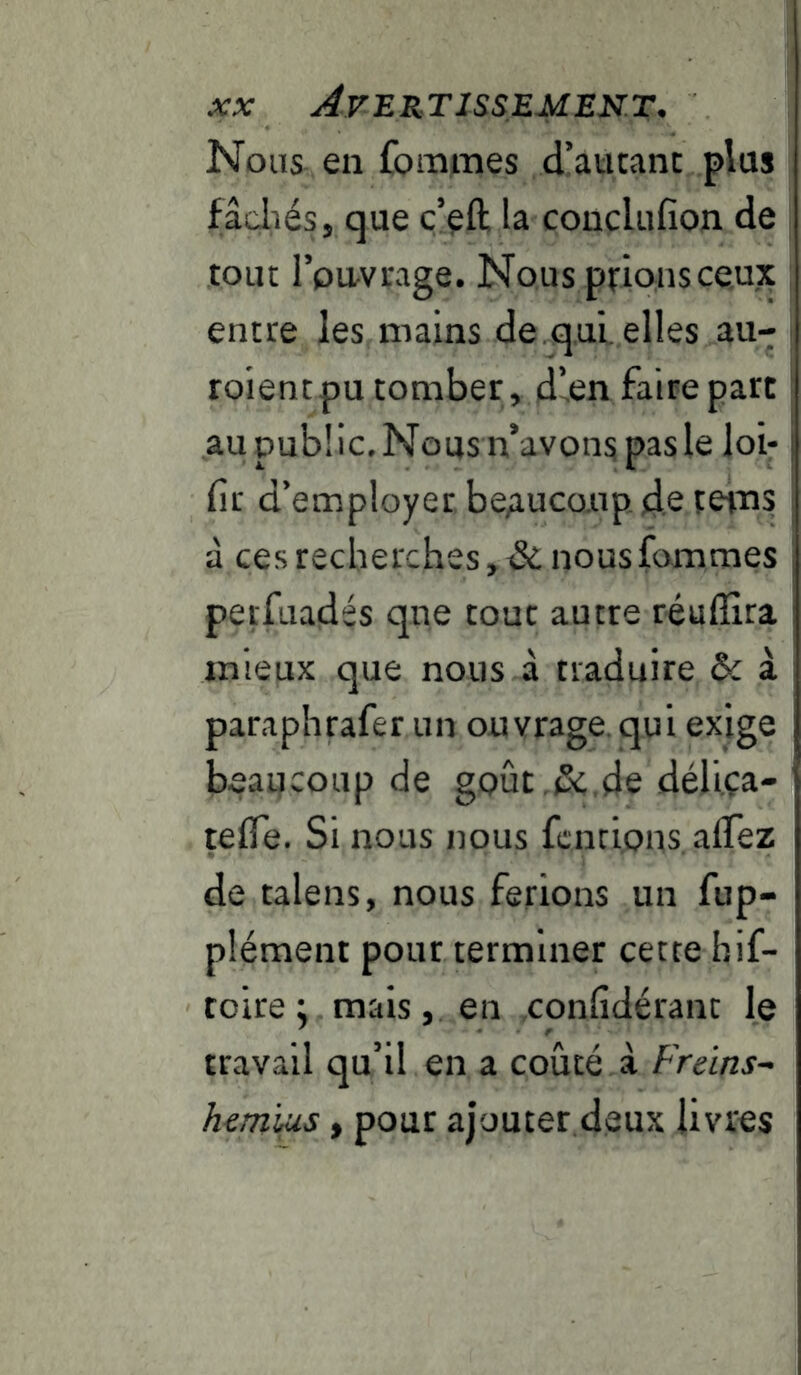 Nous en foraines d’aucant plus fâcliésj que ç’çfl; la coucliifion de tout rpu-vrage. Nous prions ceux entre les mains de.qui. elles au- roientpu tomber, dlen faire part au public. Nous n’avons pas le loi- fir d’employer, be;iuco.iip. d.e teins à ces recherches, Si. nousfommes petfuadés qne tout autre réulîira mieux que nous à traduire Sc à paraphrafer un ouvrage, qui exige beancoup de goût.&.de déliça- tefle. Si nous nous fcnci.ons. alTez de talens, nous ferions un fup- plément pour terminer cette hif- toire i mais, en confidérant le travail qu’il en a coûté à Freins^ hem'iMs, pour ajouter deux livres