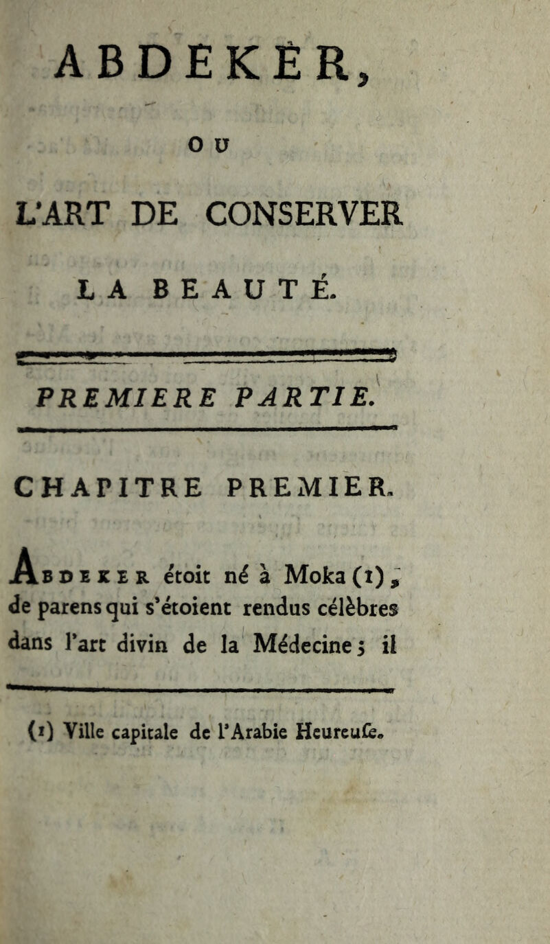 ABDEKËR, O V L’ART DE CONSERVER LA BEAUTÉ. PREMIERE PARTIE. CHAPITRE PREMIER. Ab d e JC e r étoit né à Moka (i) , de parens qui s’ëtoient rendus célèbres dans Part divin de la Médecine 3 il