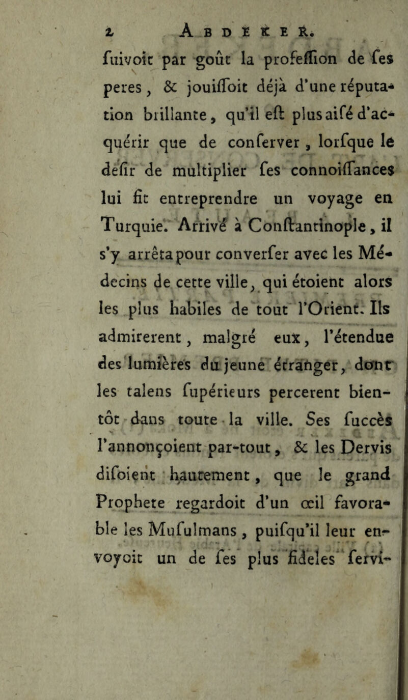 fuivoic par goût la profeffion de fes peres, & jouiflbit déjà d‘une réputa-s* tion biillante, quil eft plus aifé d’ac- quérir que de conferver , lorfque le defir de multiplier fes connoiffances lui fit entreprendre un voyage ea Turquie. Arrivé à Conflranrinople, il s*y arrêta pour converfer avec les Me- dcciiîs de cette ville ^ qui étoient alors les plus habiles de tout l’Orient. Ils admirèrent, malgré eux, l’étendue des lumières du jeûné écratiger, dcmr les talens fupérieurs percerent bien- tôt dans toute la ville. Ses fuccès l’annonçoient par-tout, & les Deryis difoient hautement, que le grand Prophète regardoit d’un œil favora- ble les Mufulmans , puifqu’il leur en^- voyoit un de fes plus fideles' fervi-