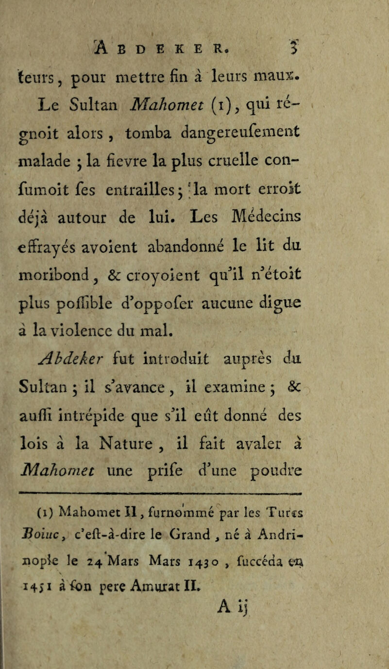 ïeiu's 5 pour mettre fin â leurs maux. Le Sultan Mahomet (i), qui ré- gnoit alors , tomba dangereufement malade ^ la fievre la plus cruelle con- fumoit fes entrailles5 'la mort erroit déjà autour de lui. Les Médecins effrayés avoient abandonné le lit du moribond, & croyoient qu^’il n^étoit plus pofTible d’oppofer aucune digue à la violence du mal. Ahdeker fut introduit auprès du Sultan ; il s’avance , il examine ; & aufli intrépide que s’il eût donné des lois à la Nature , il fait avaler à Mahomet une prife d’une poudre (1) Mahomet II, furnommé par les Turcs Hoiucy c’eft-à-dire le Grand , né à Andri- nopie le 24 Mars Mars 1430 , fuccéda en 1451 à fon pere Amurat IL Aij