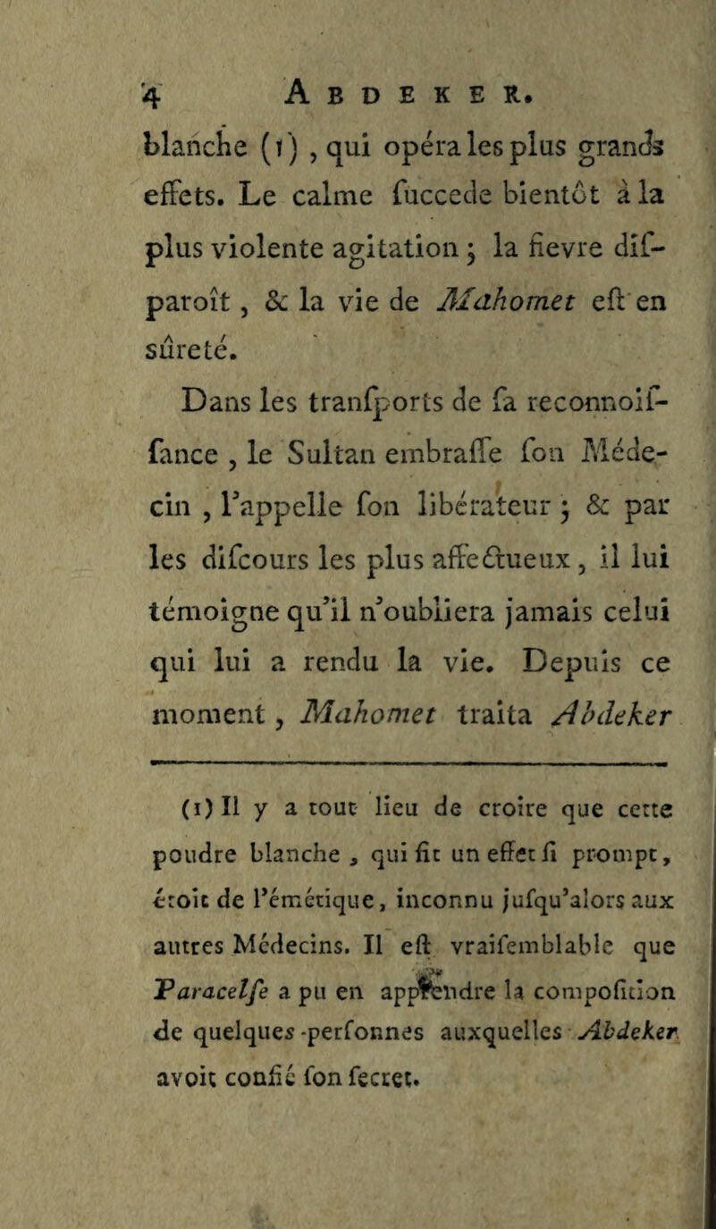blanche (t ) , qui opéra les plus granJs effets. Le calme fuccetle bientôt à la plus violente agitation j la fievre dif- paroît 5 Sc la vie de Mahomet eft en sûreté. Dans les tranfports de fa reconnoif- fance , le Sultan embraffe fou Méde- cin , rappelle fon libérateur ^ & par- les difcours les plus affeétueux, il lui témoigne qu’il n’oubliera jamais celui qui lui a rendu la vie. Depuis ce moment, Mahomet traita /ibdeker (i)Il y a tout lieu de croire que cette poudre blanche, qui fît un effet fi prompt, croit de Témétique, inconnu jufqu’alors aux autres Médecins. Il eft vraifemblable que Taracelfe a pu en app^ndre la compoffcîon de quelques -perfonnes auxquelles AbdeKer avoir confie fonfecret.