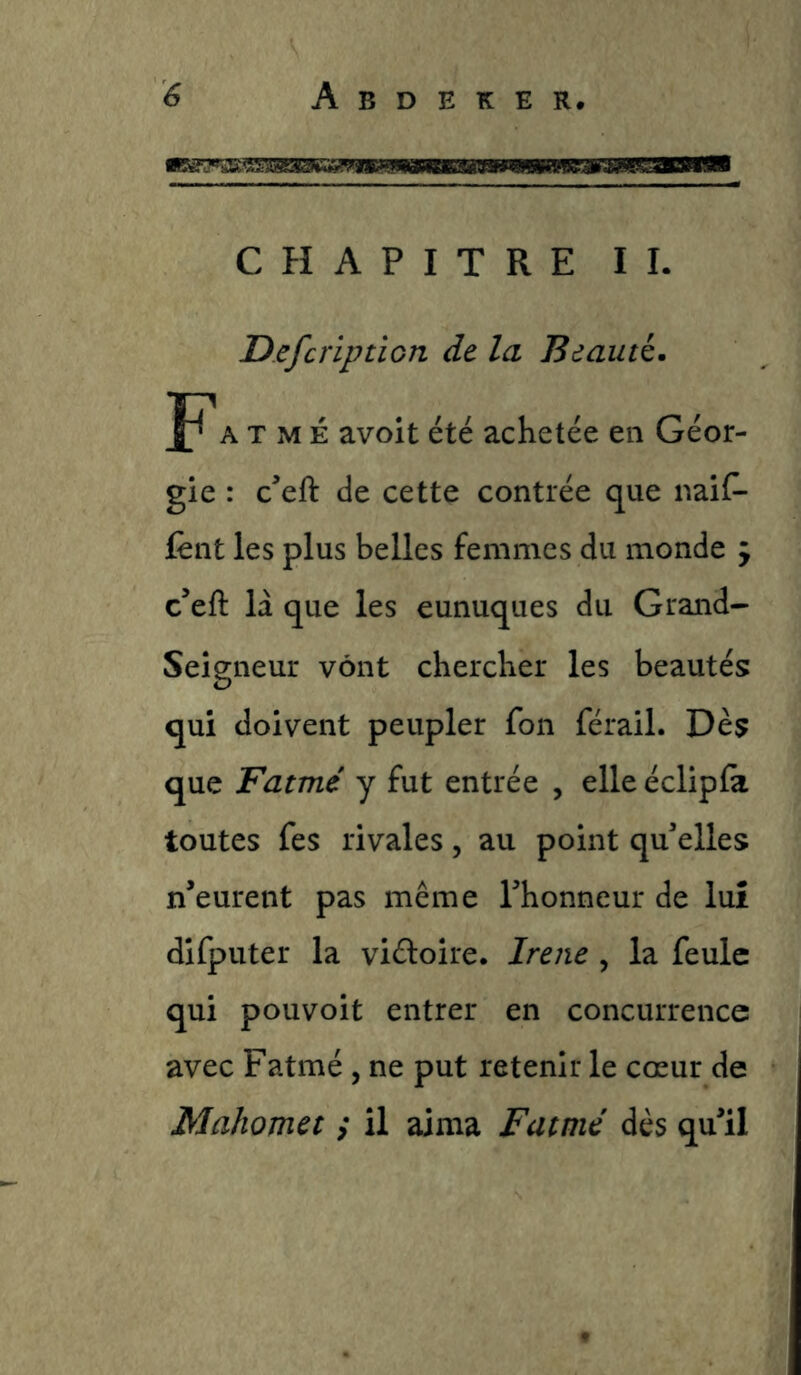CHAPITRE IL Defcription de la Beauté. A T M É avoit été achetée en Géor- gie : c’eft de cette contrée que naiC- fênt les plus belles femmes du monde 9 c’eft la que les eunuques du Grand- Seigneur vont chercher les beautés qui doivent peupler fon férail. Dès que Famé y fut entrée , elle éclipfa toutes fes rivales, au point qu'elles n’eurent pas même l'honneur de luî difputer la viéfoire. Irene , la feule qui pouvoit entrer en concurrence avec Fatmé , ne put retenir le cœur de Mahomet / il aima Fatmé dès qu'il