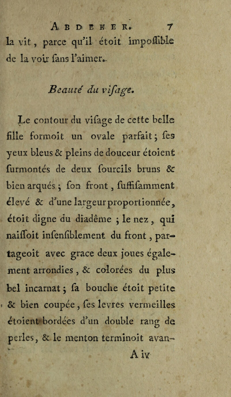 la vit, parce qiwl et oit impofllble de la voir fans Taimer*- Beauté du vifage. Le contour du vifage de cette belle fille fonuoit un ovale parfait ^ fes yeux bleus & pleins de douceur ëtoient furmontés de deux fourcils bruns & bien arqués. \ fon front, fuffifamment élevé & d^une largeur proportionnée J étoit digne du diadème \ le nez, qui nailToit infenfiblement du front, par- tageoit avec grâce deux Joues égale-- ment arrondies, & calorées du plus bel incarnat ; fa bouche étoit petite & bien coupée, fes levres vermeilles étoient''bordées d^un double rang de perles, & le menton terminoit avan- Aiv