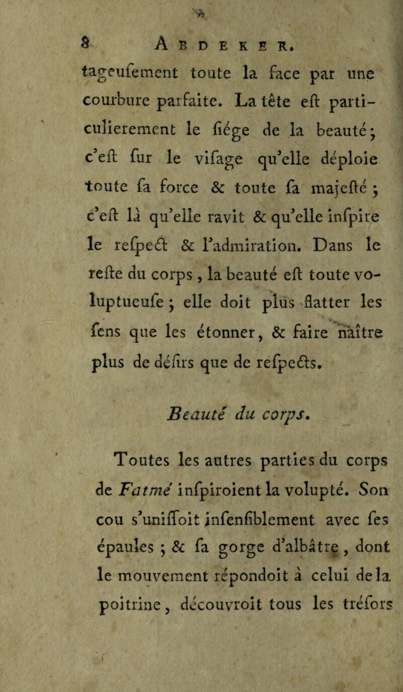 s Abdeker. tageulement toute la face par une courbure parfaite. La tête eft parti- culièrement le fîége de la beauté ; c eft fur le vifage qu^elle déploie toute fa force & toute fa majefté ; c’eft là qu’elle ravit & qu’elle infpire le refpeél & l’admiration. Dans le refte du corps, la beauté eft toute vo- luptueufe •y elle doit plus flatter les fens que les étonner, & faire naître plus de déftrs que de refpeéls. Beauté du corps. Toutes les autres parties du corps de Fatmé infpiroient la volupté. Son cou s’uniffoit infenfiblement avec fes épaules ; & fa gorge d’albâtrç, dont le mouvement répondoit à celui delà poitrine, découvroit tous les tréfors