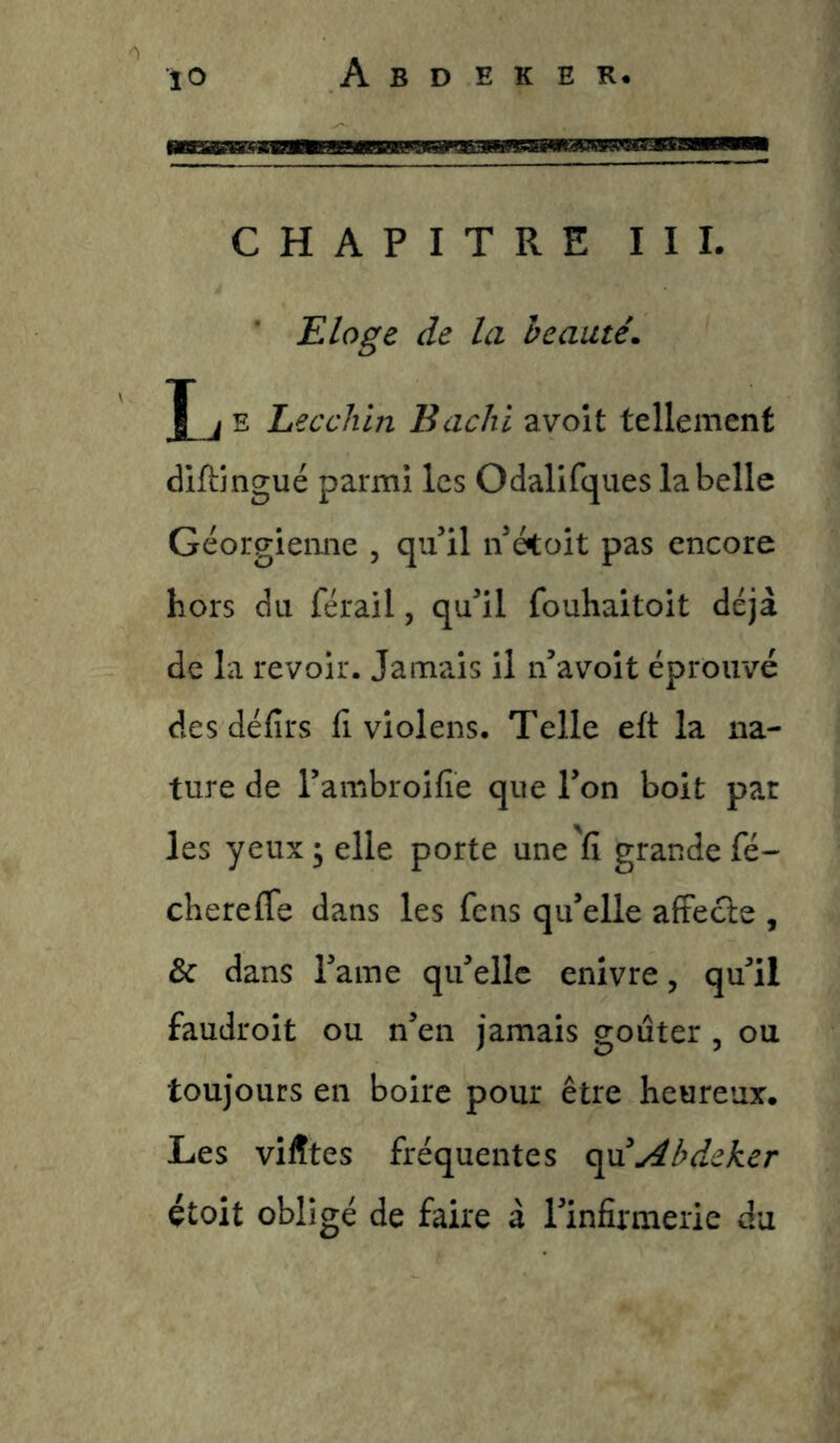 CHAPITRE III. Eloge de la beauté. X i E Lecchin Bachi avoit tellement diftingué parmi les Odalifques la belle Géorgienne , qu’il n’étoit pas encore hors du férail, qu’il fouhaitoit déjà de la revoir. Jamais il n’avoit éprouvé des défîrs fi violens. Telle eft la na- ture de l’ambroifie que l’on boit par les yeux; elle porte une'fi grande fé- chereffe dans les fens qu’elle afFecle , & dans l’ame qu’elle enivre, qu’il faudroit ou n’en jamais goûter , ou toujours en boire pour être heureux. Les viÆtes fréquentes c^xiAbdeker étoit obligé de faire à l’infirmerie du