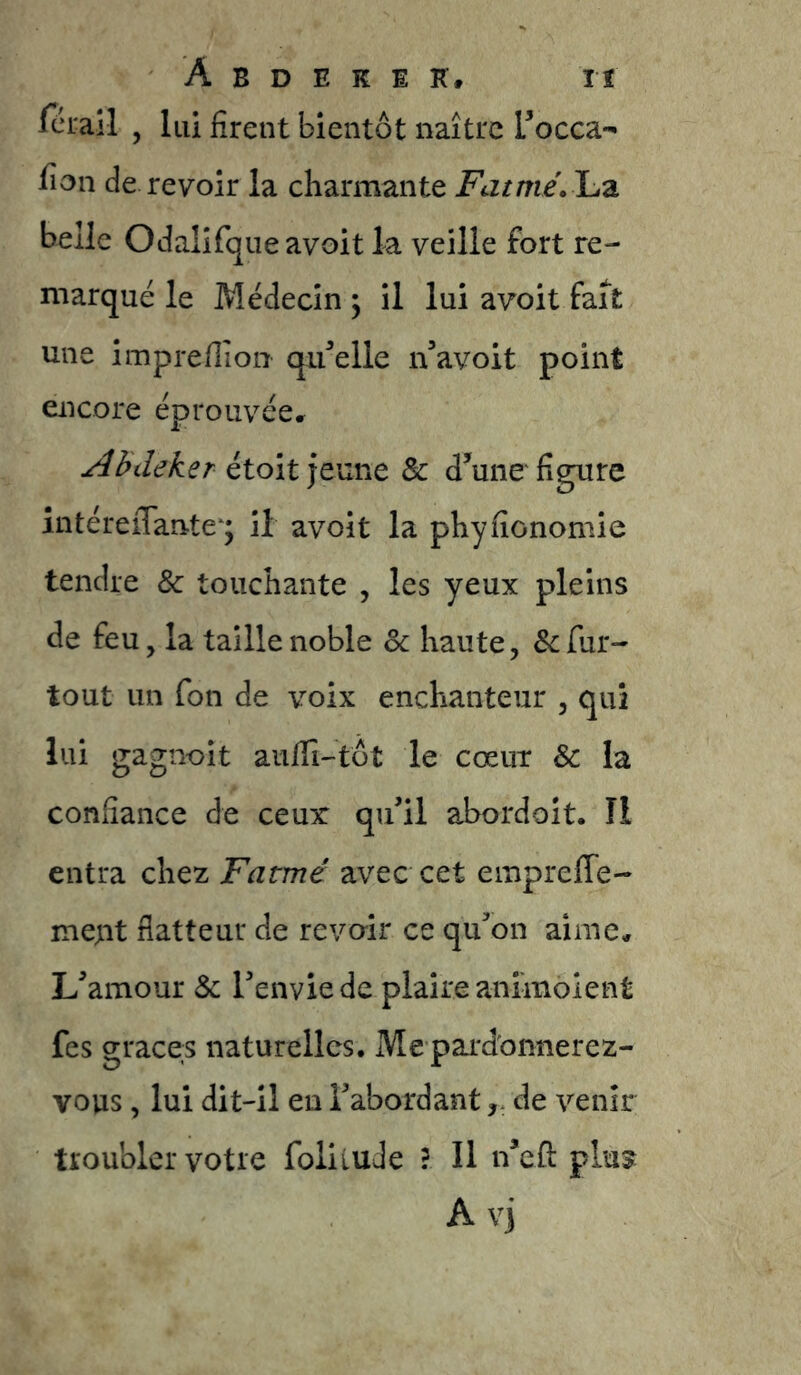 fcL-all , lui firent bientôt naître Tocca*' fion de revoir la charmante Fatmé.'Lz belle Odalifqueavoit la veille fort re- marqué le Médecin y il lui avoit fait une imprefiion qu'celle n’avoit point encore éprouvée» Abdeker Sc d^’uiie figure intéreiTante ; il avoit la phyfîonomie tendre 8c touchante , les yeux pleins de feu, la taille noble Sc haute, & fur- tout un fon de voix enchanteur , qui lui gagnoit aufiî-tôt le coeur & la confiance de ceux qu’il abordoit. îl entra chez Fatmé avec cet empreffe- mept flatteur de revoir ce qu’on aime» L’amour 8c l’envie de plaire animolent fes grâces naturelles. Me pardonnerez- vous , lui dit-il en l’abordantde venir troubler votre foliluJe f II n’cfl: plu5 Avi