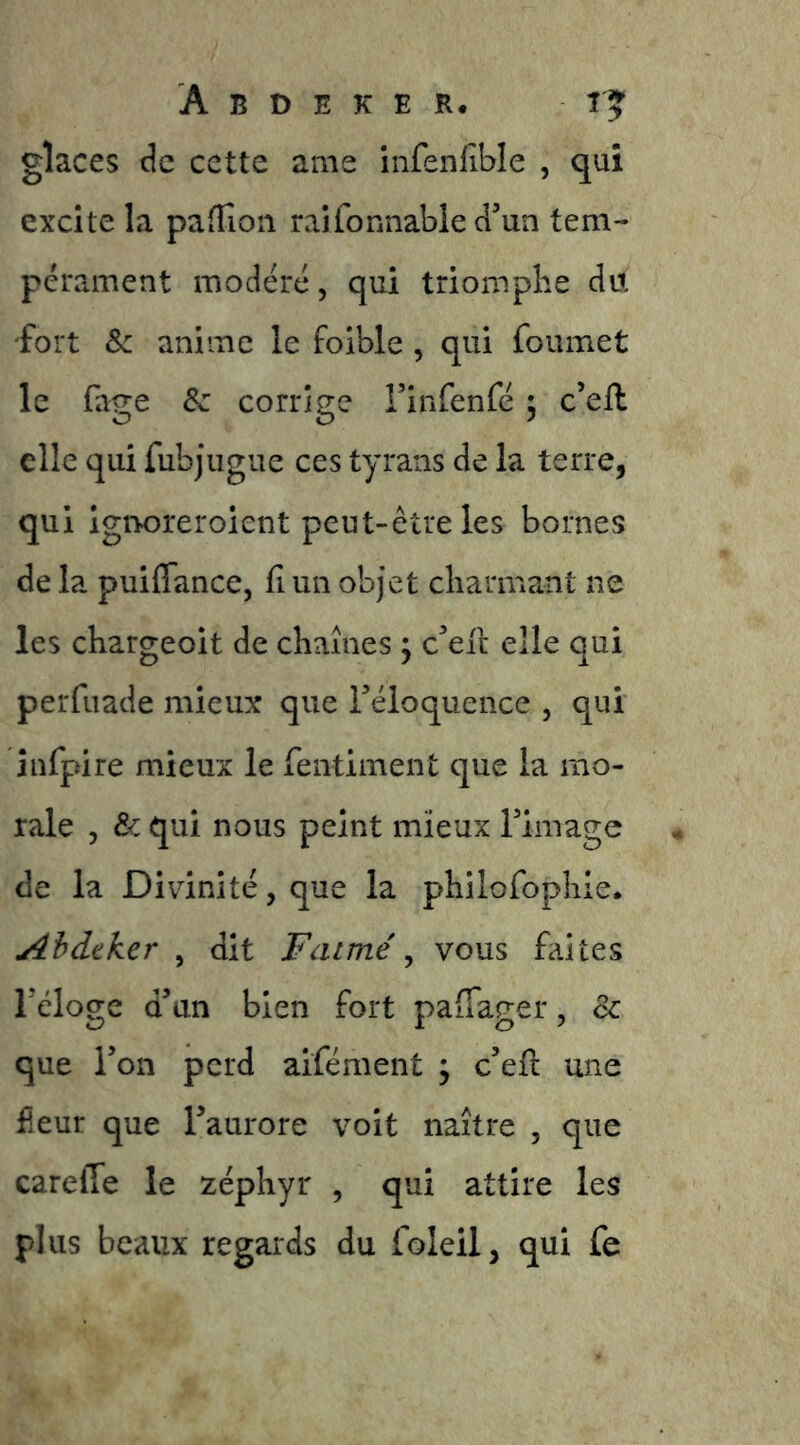glaces Je cette ame infenfîble , qui excite la pafîion raifonnable d’un tem- pérament modéré, qui triomphe du fort & anime le foible , qui foumet le fage Sc corrige l’infenfé ; c’eft elle qui fubjugue ces tyrans de la terre, qui Igiaoreroient peut-être les bornes de la puiflance, fi un objet charmant ne les chargeoit de chaînes ^ c’eic elle qui perfuade mieux que l’éloquence , qui înfpire mieux le feiitiment que la mo- rale 5 & qui nous peint mieux l’image de la Divinité, que la philofophie. Ahdtker ^ dit F aimé ^ vous faites l’éloge d’un bien fort paiTager, & que l’on perd aifément ; c’efi: une fîeur que l’aurore voit naître , que careffe le zéphyr , qui attire les plus beaux regards du foleil, qui fe