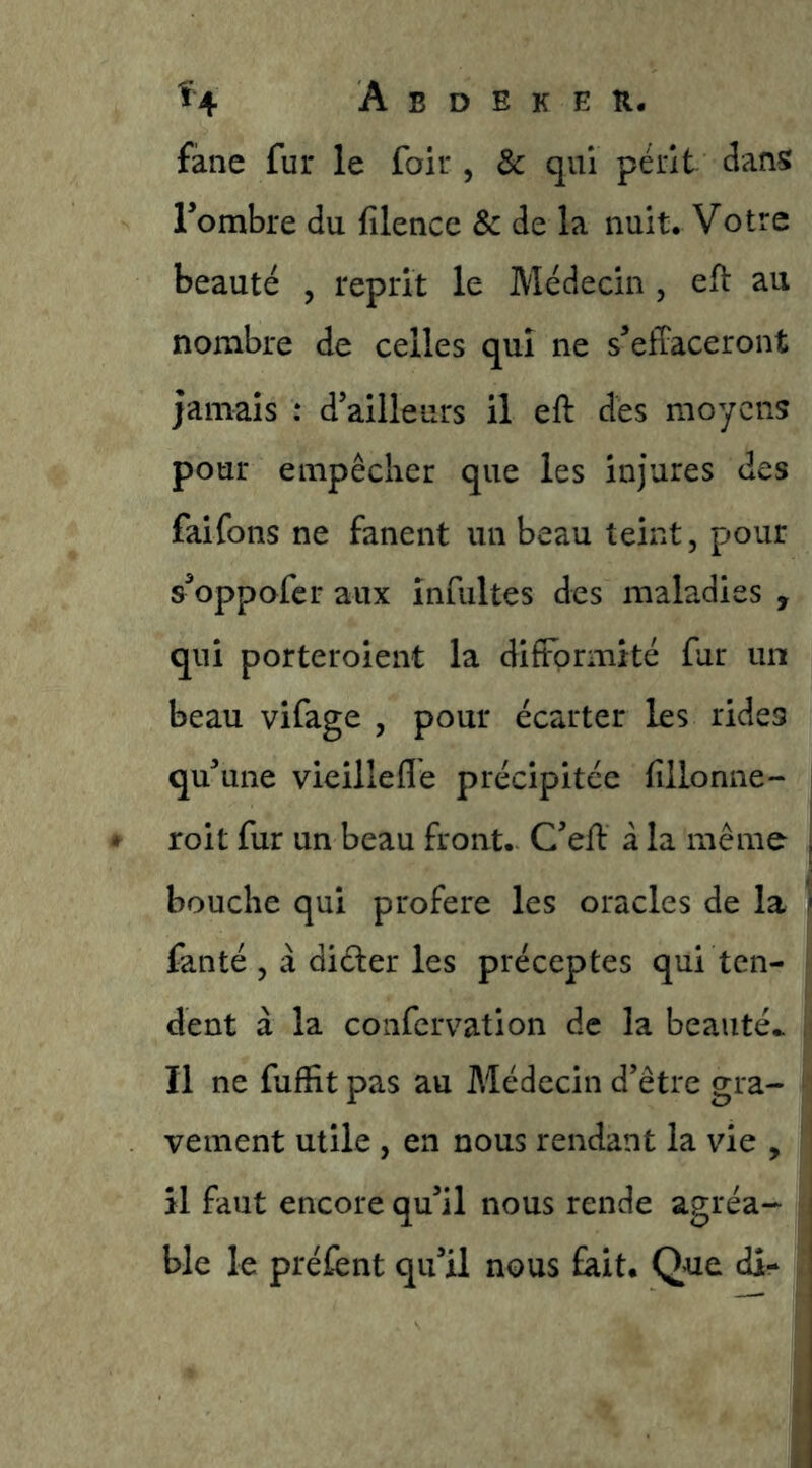 fàne fur le foir , & qui périt dans Tombre du filencc Sc de la nuit. Votre beauté , reprit le Médecin , eft au nombre de celles qui ne s’effaceront jamais : d’ailleurs il eft des moyens pour empêcher que les injures des faifons ne fanent un beau teint, pour s’oppaferaux infultes des maladies , qui porteroient la difformité fur un beau vifage , pour écarter les rides qu’une vieillefle précipitée fillonne- | roit fur un beau front. C’eff à la même j bouche qui proféré les oracles de la i fanté , à dider les préceptes qui ten- i dent à la coiifcrvation de la beauté,. : Il ne fuffit pas au Médecin d’être gra- vement utile , en nous rendant la vie , | il faut encore qu’il nous rende agréa- ble le préfent qu’il nous fait. Que dî-