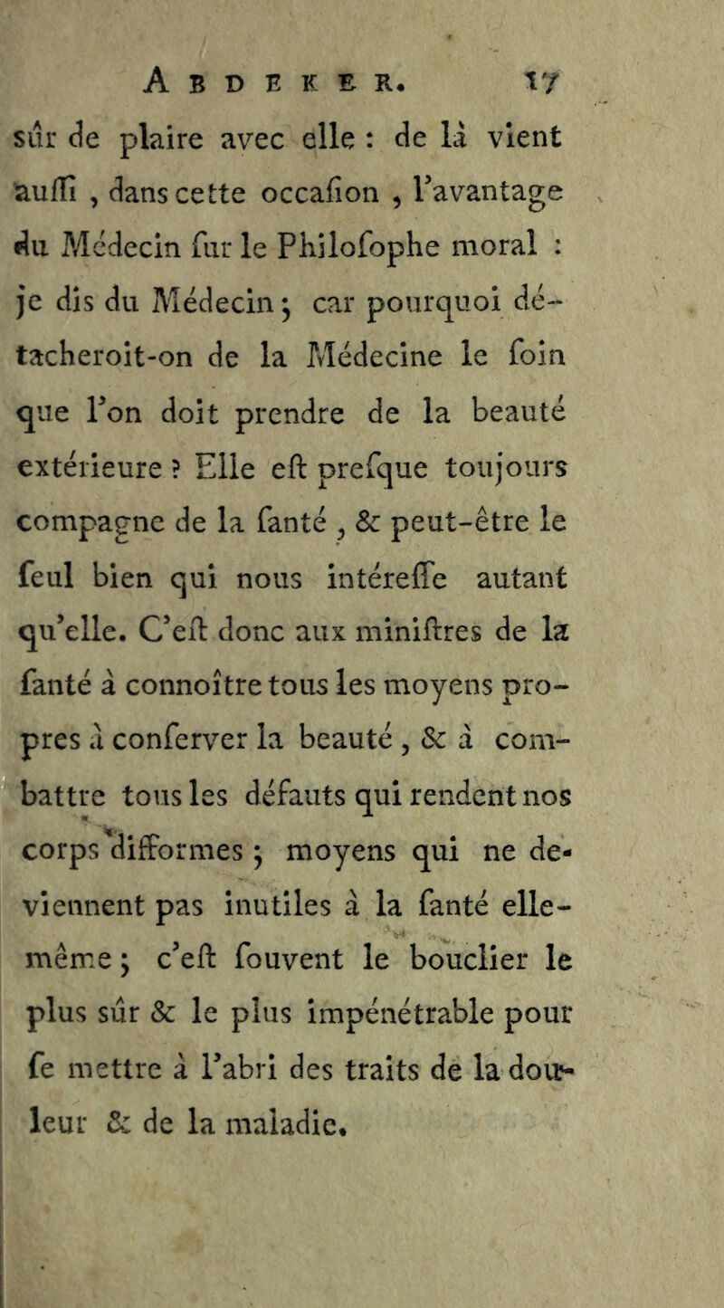 sur de plaire avec elle : de là vient aulTî , dans cette occafion , Tavantage du Médecin fur le Philofophe moral : je dis du Médecin 5 car pourquoi dé- tacheroit-on de la Médecine le foin que Ton doit prendre de la beauté extérieure ? Elle efl: prefque toujours compagne de la fanté , & peut-être le feul bien qui nous intéreffe autant qu’elle. C’ed: donc aux minières de la fanté à connoître tous les moyens pro- pres à conferver la beauté , Sc à com- battre tous les défauts qui rendent nos corps'difformes ; moyens qui ne de- viennent pas inutiles à la fanté elle- même ; c’eft fouvent le bouclier le plus sur & le plus impénétrable pour fe mettre à l’abri des traits de la doit- leur Sc de la maladie.