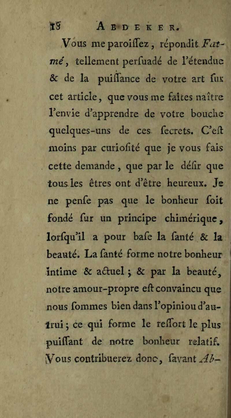 Vous paroiffez, répondit me, tellement perfuadé de retendue & de la puiflance de votre art fur cet article, que vous me faites naître Tenvie d’apprendre de votre bouche quelques-uns de ces fccrets. C’ell moins par curiofité que je vous fais cette demande , que par le défir que tous les êtres ont d’être heureux. Je ne penfe pas que le bonheur foit fondé fur un principe chimérique, lorfqu’il a pour bafe la fanté & la beauté. La fanté forme notre bonheur intime & aduel y & par la beauté, notre amour-propre eft convaincu que nous fommes bien dans l’opiniou d’au- trui ; ce qui forme le relTort le plus puiffant de notre bonheur relatif. Vous contribuerez donc, favant^^^-