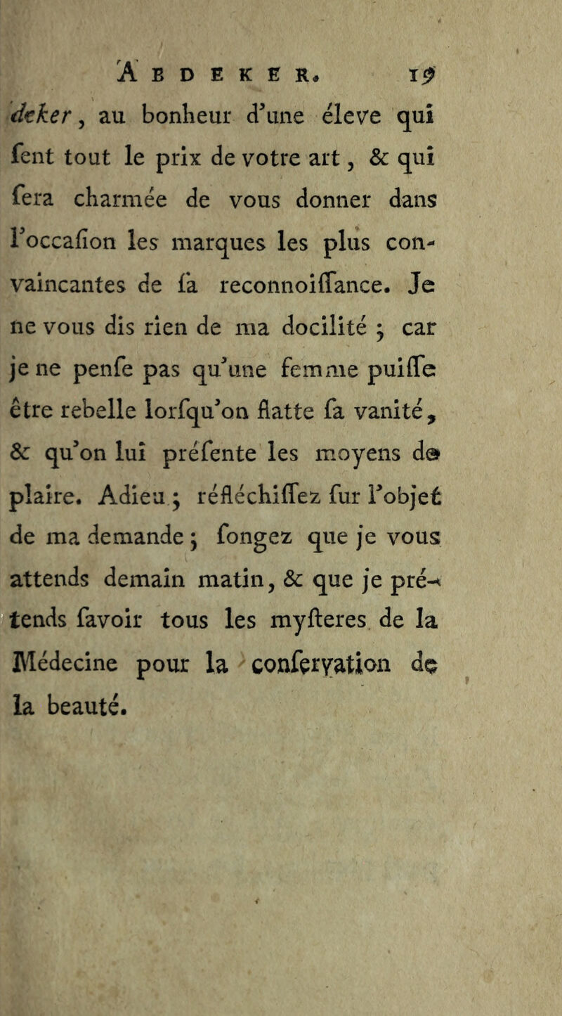 dtker ^ au bonheur dune élev'e qui fent tout le prix de votre art, & qui fera charmée de vous donner dans Toccafion les marques les plus con- vaincantes de fa reconnoiffance. Je ne vous dis rien de ma docilité ^ car je ne penfe pas quhme femme puiflc être rebelle lorfqu’on flatte fa vanité, & qu’on lui préfente les moyens d& plaire. Adieu ; réfléchiCfez fur l’objet de ma demande ; fongez que je vous attends demain matin, & que je pré-^ tends favoir tous les myfteres de la Médecine pour la conferyation dç la beauté.