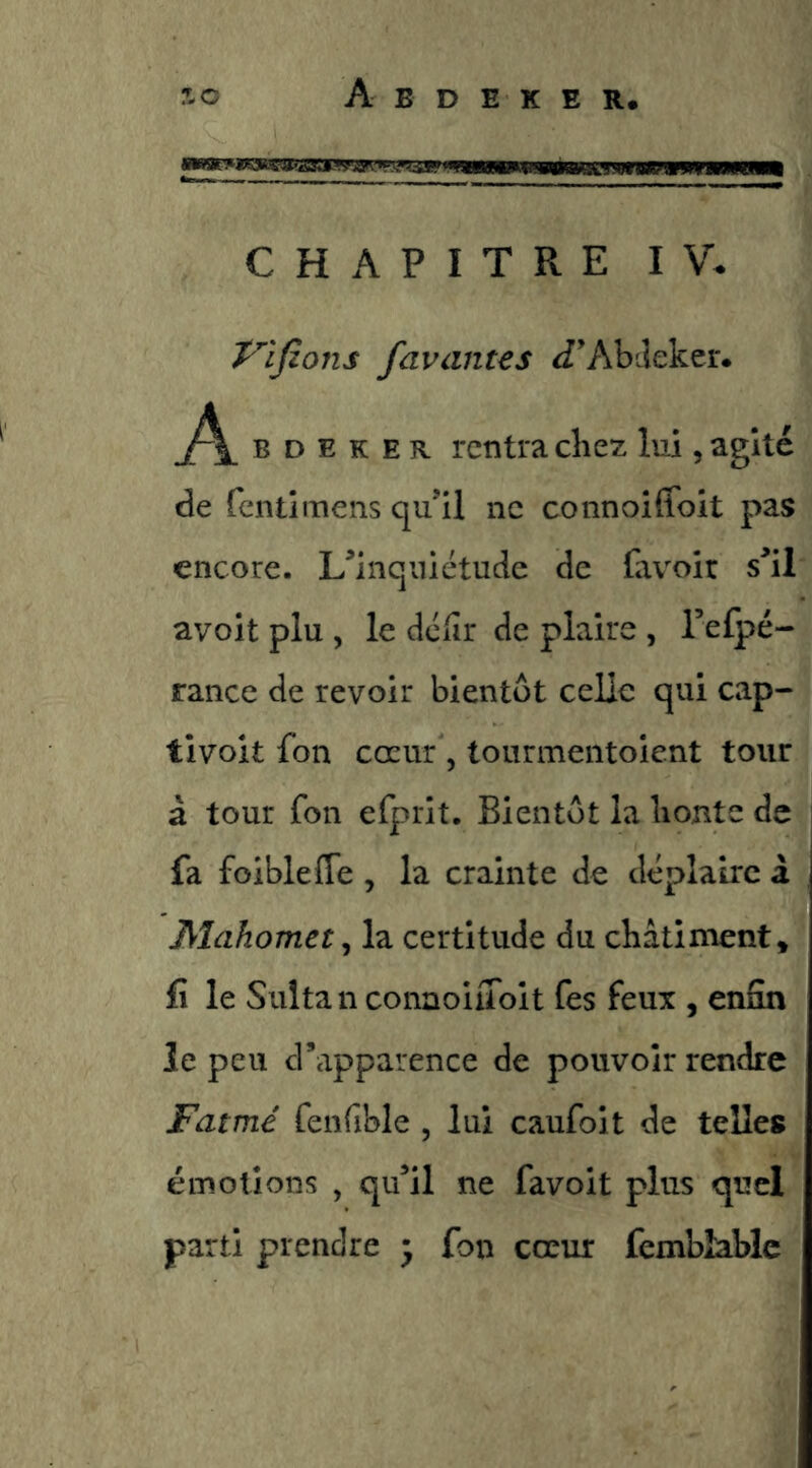 '^■wwÉawewi uriwiww— CHAPITRE IV. P'ifions favantes J’Abcîeker. B D E K E R rentra chez lui, agite de fentîmens qu’il ne connoîffoit pas encore. L’inquiétude de fav^oir s’il avoit plu , le dciîr de plaire , refpé- rance de revoir bientôt celle qui cap- tivoit fon coeur 5 tourmentoient tour à tour fon efprit. Bientôt la honte de fa foibleffe , la crainte de déplaire â Dfîahomet ^ la certitude du châtiment, fî le Sultan conaoiuoit Tes feux , enfin le peu d’apparence de pouvoir rendre F aimé fenfible , lui caufoit de telles émotions , qu’il ne favoit plus quel parti prendre • fon cœur fembîablc