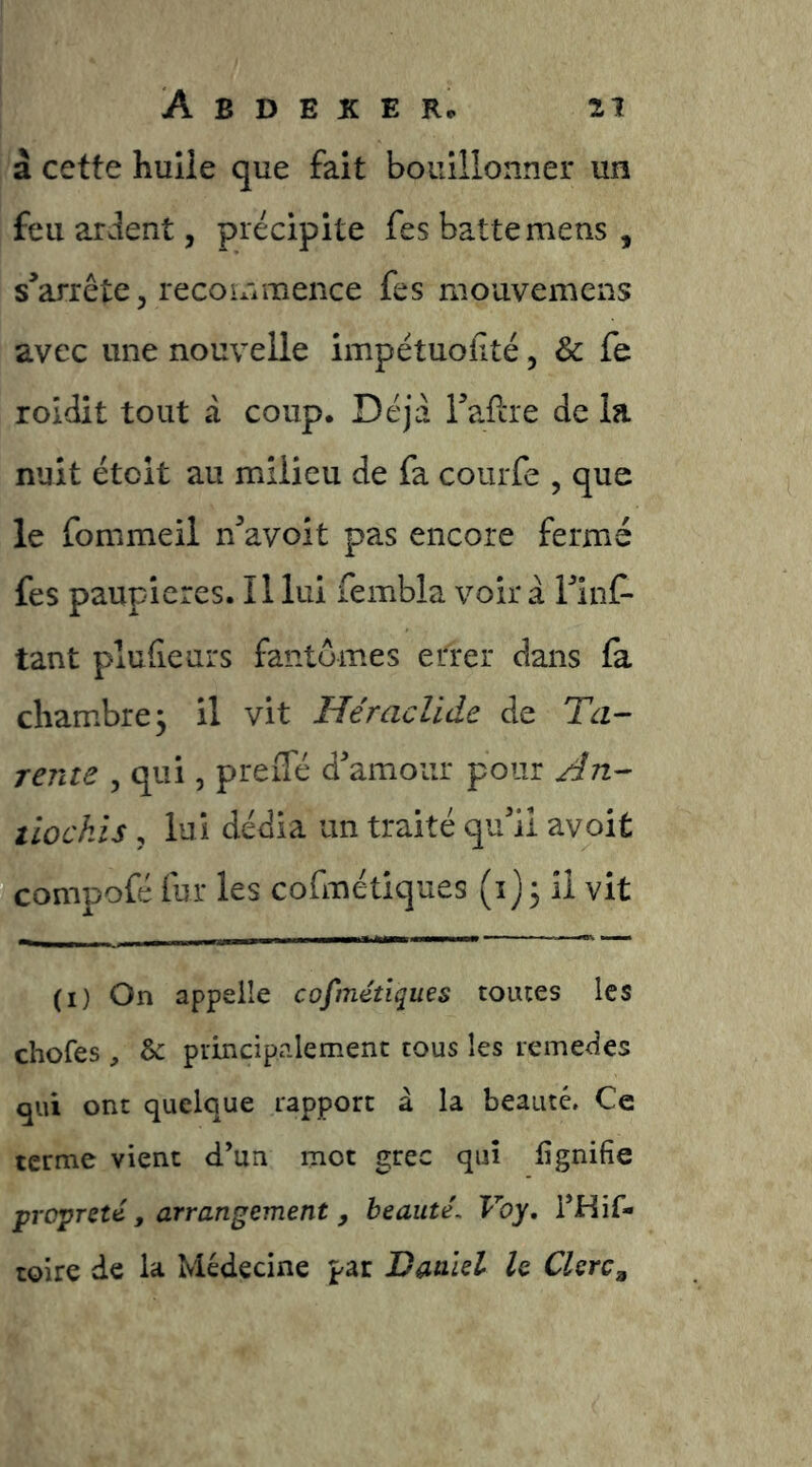 à cette huiie que fait bouillonner un feu ardent, précipite fes batte mens , s^arrête 5 recommence fes mouvemens avec une nouvelle impétuofité, & fe roidit tout a coup. Déjà Tafcre de la nuit étoit au milieu de fa courfe , que le fommeil n^avoit pas encore fermé fes paupières. Il lui fembla voir à Tinf- tant plufieurs fantômes errer dans fa chambre j il vit Héraclide de Ta- rente , qui, preiTé d'amour pour Jn- tlockls, lui dédia un traité qu'il avoit compofé fur les cofmétiques (i) 5 il vit (I) On appelle cofmétiques touies les chofes , & principalement tous les remedes qui ont quelque rapport à la beauté. Ce terme vient d’un mot grec qui iîgnifie propreté, arrangement, beauté, Voy, i’Hif- toire de la Médecine par Vaalel le Clerc,