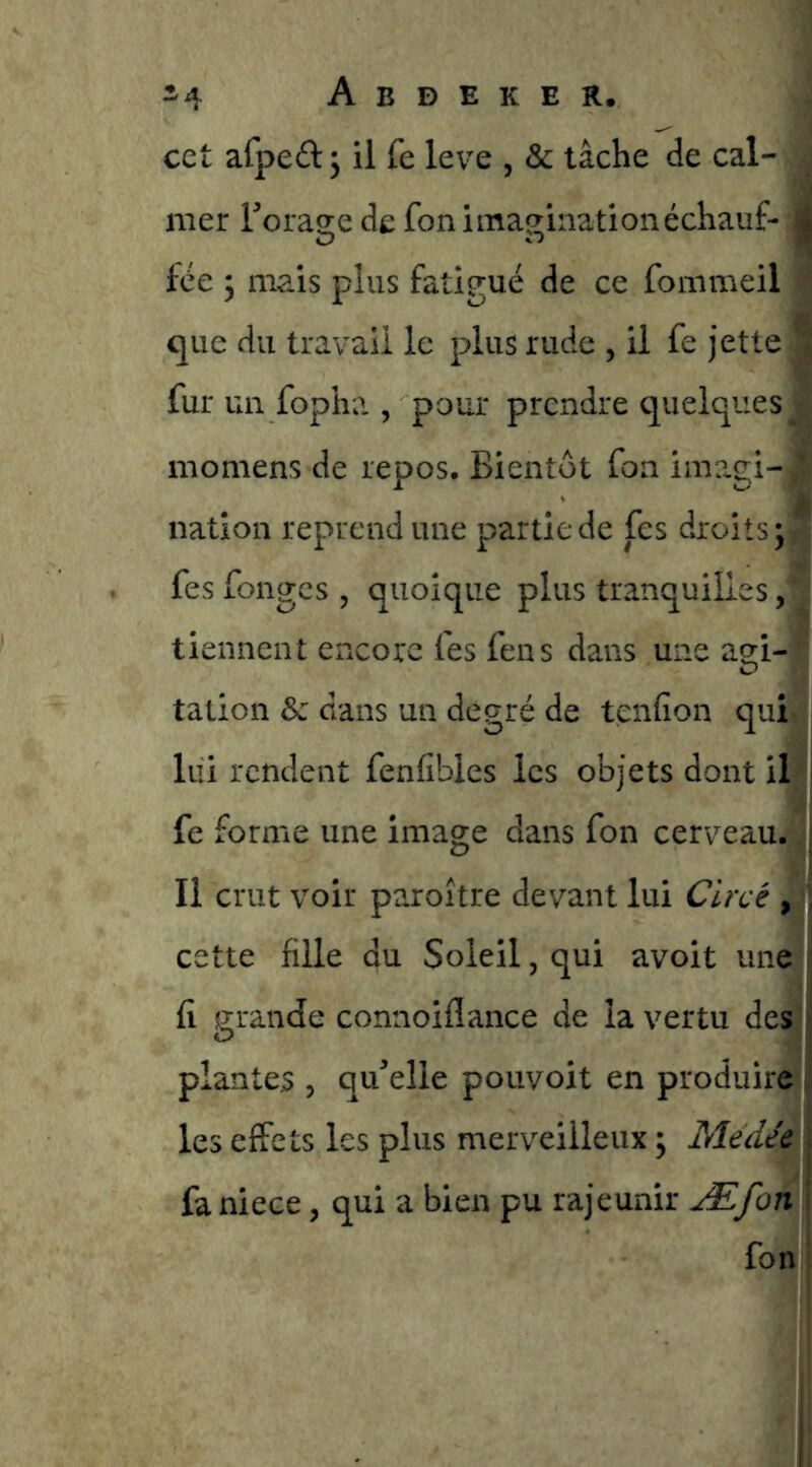 cet afped ^ il fe leve , & tâche de cal- ^ mer Torage de fon imaginationéchauf- jj fée 5 mais plus fatigué de ce fommeil que du travail le plus rude , il fe jette | fur un fopha , pour prendre quelques^ momens de repos. Bientôt fon ime.gi- nation reprend une partie de fes droits; ^ fes fonges , quoique plus tranquilles, tiennent encore fes fens dans une agi- tation & dans un degré de tenfion qui, lui rendent fenfibles les objets dont il fe forme une image dans fon cerveau. Il crut voir paroître devant lui Clrcé , cette fille du Soleil, qui avoit une fi grande connoiflance de la vertu des plantes , qu’elle pouvoit en produire les effets les plus merveilleux ; Médee ; fa niece, qui a bien pu rajeunir Æfon i fon j