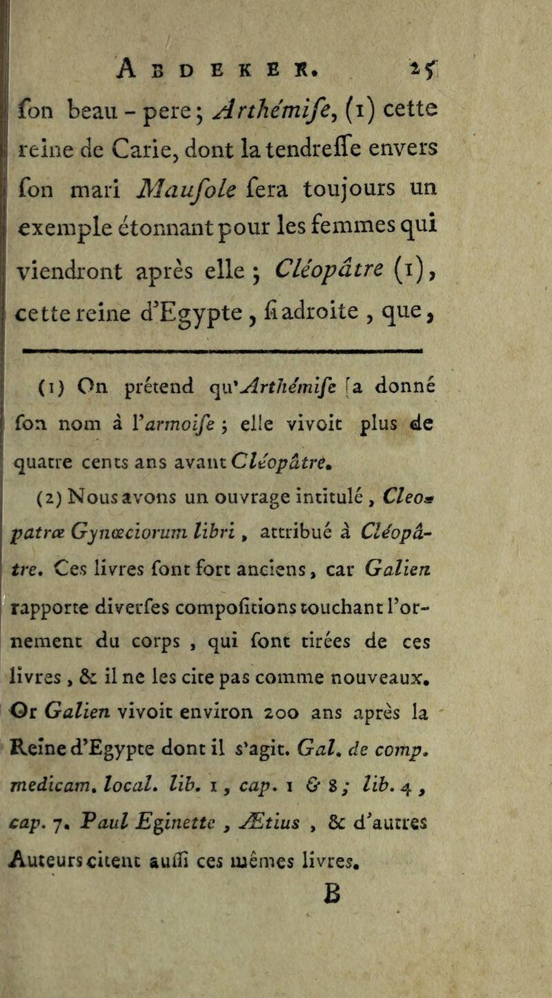 fon beau - pere; Arthémife^ (i) cette reine de Carie, dont la tendreffe envers fon mari Maufole fera toujours un exemple étonnant pour les femmes qui viendront après elle ^ Cléopâtre (i), cette reine d'Egypte , lîadroite , que, (1) On prétend Artliémlfc [a donné fon nom â Varmoife j elle vivoit plus de quatre cents ans avant (2) Nous avons un ouvrage intitulé, Cleo^ patree Gynœciorum libri, attribué â Cléopâ- tre, Ces livres font fort anciens, car Galien rapporte diverfes compofîtions touchant l’or- nement du corps , qui font tirées de ces livres , & il ne les cite pas comme nouveaux. Or Galien vivoit environ 200 ans après la Reine d’Egypte dont il s’agit. Gai, de comp, medicam, local, lih, i, cap, i G* 8; lih, 4 , cap. 7, Faul E^ineîte , Ætius , & d’autres Auteurs citent auili ces mêmes livres. B