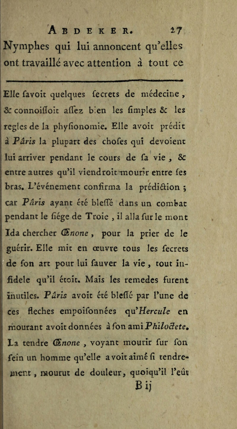 Nymplies qui lui annoncent qu'celles ont travaillé avec attention à tout ce Elle favoit quelques fecrets de médecine , & connoidoit alTez bien les Amples & les réglés de la phyfîonomie. Elle avoit prédit à Fâris la plupart des chofes qui dévoient lui arriver pendant le cours de fa vie , & I entre autres qu’il viendroittuour?r entre tes Ibras. L’événement confirma la prédidion ; car Fâris ayant été blelTé dans un combat I pendant le fîége de Troie , il alla fur le mont Ida chercher (Snone , pour la prier de le guérir. Elle mit en œuvre tous les fecrets de fon art pour lui fauver la vie , tout in- fidèle qu’il étoit. Mais les remedcs furent I inutiles. Fâris avoit été bleffé par l’une de ces fléchés empoifonnées q\x*Hercule en mourant avoit données à fon 3.mi Fhiloâete» La tendre (Enone , voyant mourir fur fon fein un homme qu’elle a voit aimé fi tendre- ment , mourut de douleur, quoiqu’il l’eût