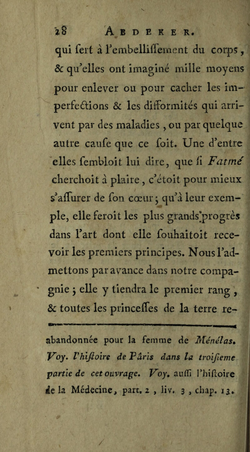 qui fert à rembelliffement du corpç, Ôc qu’elles ont imaginé mille moyens pour enlever ou pour cacher les im- perfedlions & les difformités qui arri- vent par des maladies , ou par quelque autre caufe que ce foit. Une d’entre elles fembloit lui dire, que il Fat me cherchoit à plaire, c’étoit pour mieux s’affurer de fon coeur ; qu’à leur exem- ple, elle feroit les plus grandsÿrogrès dans l’art dont elle fouhaitoit rece- voir les premiers principes. Nous l’ad- mettons par avance dans notre compa- gnie 5 elle y tiendra le premier rang , & toutes les princeffes de la terre re- abandonnée pour la femme de Ménélas* Voy, Vhiftoire de Paris dans la troïfieme partie de cet ouvrage. Fby, aulfi l'hidoire