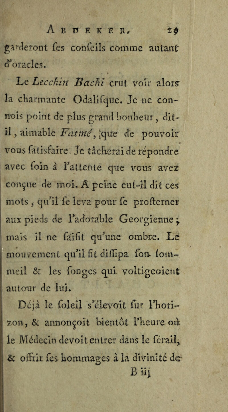 scieront fes confeils comme autant d^oracles. Le Lecchin Bacîiï crut voir alor? la charmante Odalifque. Je ne con- nois point de plus*grand bonheur, dit- il , aimable Fatme\ jque de pouvoir vous fatisfaîre. Je tâcherai de répondre I avec foin â Tatlente que vous avez I conçue de moi. A peine eut-il dit ces mots , qu^il fe leva pour fe proftemer j aux pieds de Tadorable Géorgienne ^ mais il ne faifit qu’une ombre. Le ; mouvement qu’il fit diffipa fom loin- meil & les fanges qui. voltigeoient j autour de lui. Déjà le foleîl s’élevoit fur l’hori- zon, & annonçoît bientôt l’heure oii le Médecin de volt entrer dans le férail, & offrir fes hommages à la divinité de B ïïi