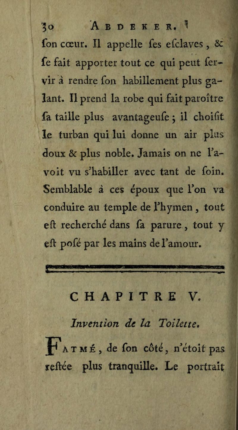 fon cœur. Il appelle fes efclaves, 3c fe fait apporter tout ce qui peut fer- vir â rendre fon habillement plus ga- lant. Il prend la robe qui fait paroître fa taille plus avantageufe y il choifit le turban qui lui donne un air plus doux & plus noble. Jamais on ne Ta- voit vu s'habiller avec tant de foin. Semblable à ces époux que Ton va conduire au temple de l'hymen , tout eft recherché dans fa parure , tout y eft pofé par les mains deTamour. CHAPITRE V. Invention de la Toilette. P A T M É , de fon côté, n'étoit pas reftée plus tranquille. Le portrait