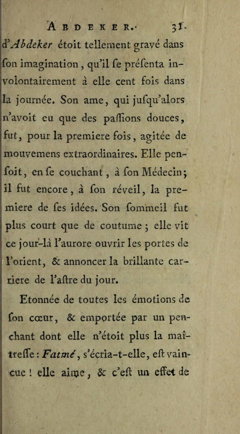 S Ab cleker étoit tellement gravé dans fon imagination, qu^il fe préfenta in- volontairement à elle cent fois dans la journée. Son ame, qui jufqu^alors n’avoit eu que des pafTîons douces, fut, pour la première fois, agitée de mouvemens extraordinaires. Elle pen- foit, en fe couchant, à fon Médecin ^ il fut encore, à fon réveil, la pre- mière de fes idées. Son fommeil fut ; plus court que de coutume ; elle vit ce jouf-ld Taurore ouvrir les portes de I Torient, & annoncer la brillante car- ; riere de Taftre du jour. Etonnée de toutes les émotions de fon cœur, & emportée par un pen- chant dont elle n’étoit plus la maî- trefle : Fatmé^ s^écria-t-elle, eft vain- cue l elle ainje, &: c’eft un effet de I i I