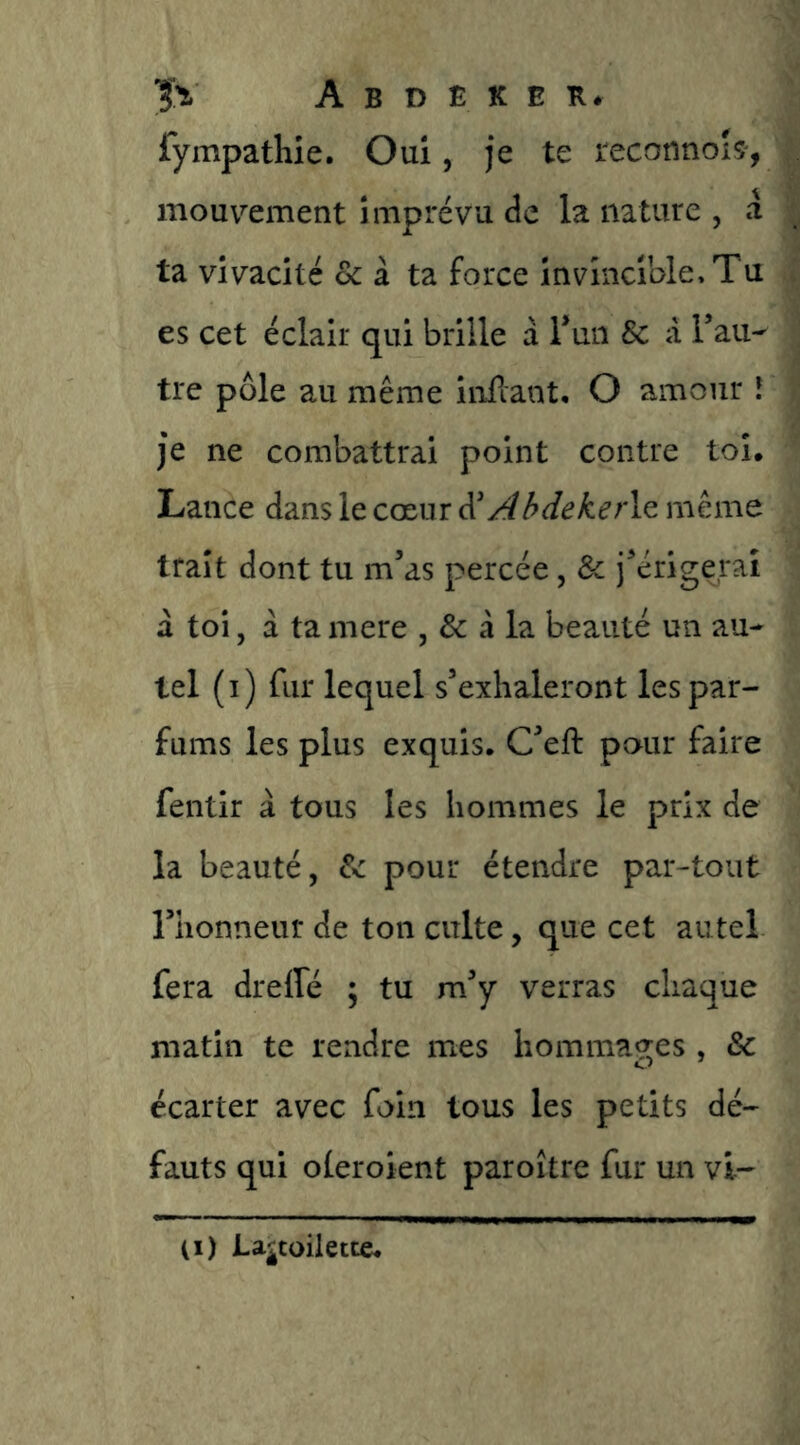 fympathie. Oui, je te reconnois-, mouvement imprévu de la nature , a ta vivacité & à ta force invincible. Tu es cet éclair qui brille à Tun & à Tau^ tre pôle au même inilant. O amour î je ne combattrai point contre toi. Lance dans le cœur ^ AbdekeAz même trait dont tu m’as percée, & j’érigerai à toi, à ta mere , & à la beauté un au- tel (i) fur lequel s’exhaleront les par- fums les plus exquis. C’eft pour faire fentir à tous les hommes le prix de la beauté, 8c pour étendre par-tout l’honneur de ton culte, que cet autel fera drelfé ; tu m’y verras chaque matin te rendre mes hommages , & écarter avec foin tous les petits dé- fauts qui oleroient paroître fur un vi- (I) La^toilette.