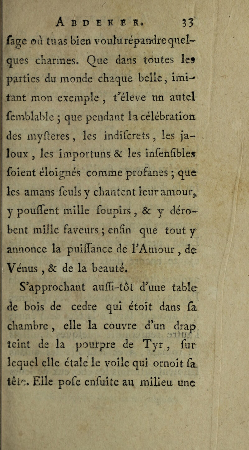fa^e oii tuas bien voulurépatidre quel- ques cKarmes. Que dans toutes lef parties du monde chaque belle, imi-* tant mon exemple , t^éleve un autel femblable ; que pendant la célébration des myfl:e.res , les indifcrets, les ja- loux , les importuns & les infenfîbleç foient éloignés comme profanes * que les amans feulsy chantent leur amour^, y pouffent mille founirs, & y déro- bent mille faveurs ; enfin que tout y annonce la puiffance de rAmour, de Vénus , & de la beauté. S’approchant auffi-tôt d’une table de bois de cedre qui étoit dans fa chambre , elle la couvre d’un drap teint de la pourpre de Tyr, fur lequel elle étale le voile qui ornoit fa tête. Elle pofe enfui te au milieu une