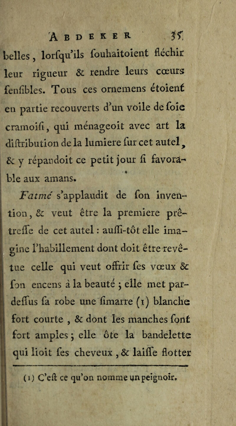 belles, lorfquils fouhaitoient fléchir leur rigueur & rendre leurs cœurs fenfibles. Tous ces ornemens étoient en partie recouverts dW voile de foie cramoifi, qui ménageoit avec art la dlftribution de la lumière fur cet autel ^ Sc y répandoit ce petit jour fi favorà- j ble aux amans. Fat me s’applaudit de fon inven- tion , & veut être la première prê- trefle de cet autel : aufii-tôt elle ima- gine rhabillement dont doit être revê- I tue celle qui veut offrir fes vœux & fon encens à la beauté ^ elle met par- deflus fa robe une fimarre (i) blanche fort courte , & dont les manches font fort amples ; elle ôte la bandelette ^ qui lioit fes cheveux , & laifle flotter V i ii • \ (i) C’eft ce qu’on nomme un peignoir.