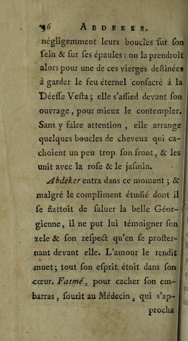 négligemment leurs boudes fur fon fem & fur fes épaules : on laprendroit alors pour une de ces vierges deftinée» a garder le feu éternel confacré a la | DéefleVefta^ elles’affied devant fon ouvrage , pour mieux le contempler* Sans y faire attention , elle arrange quelques boucles de cheveux qui ca- choient un peu trop fon front, & les unit avec la rofe & le jafmin. y^bdeker cnîtd. dans ce moment 3 8c malgré le compliment étudié dont il fe flattoit de faluer la belle Géor- ‘ gienne, il ne put lui témoigner fon , ' stele & fon refped qu’en fe profter- 1 nant devant elle. L’amour le rendit f muet; tout fon efprit étoit dans fon cesur. Fatmé ^ pour cacher fon em- , , fcarras, fourit au Médecin qui s’ap- procha
