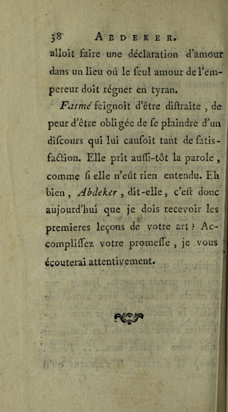 alloit faire une déclaration d’amour dans un lieu oii le feul amour de l’em- pereur doit régner en tyran. Fatmé feig-noit d’être diftraite , de peur d’être obligée de fe plaindre d’un difcoiirs qui lui caufoit tant de fatis - faélion. Elle prit auffi-tot la parole , comme fi elle n’eut rien entendu. Eh bien, Abdeker ^ y c’eft donc aujourd’hui que je dois recevoir les premières leçons de votre art ? Ac- compliffez votre promclTe , je vous écouterai attentivement. |