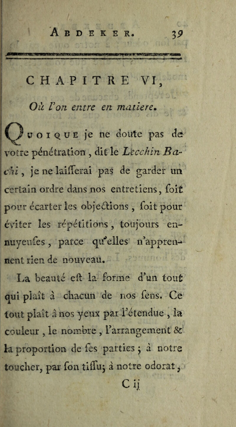 ! CHAPITRE VI, ■ Oît Von entre en matière» i ü O I Q U E je ne doute pas de : votre pénétration , dit le L'ecchin Ba- \ chi, )*e ne laifferai pas de garder un i certain ordre dans nos entretiens, foit ! j pour écarter les objeétions , foit pour j éviter les répétitions , toujours en- nuyeiifes, parce qu^'elles n'‘appren-* nent rien de nouveau. ï^a beauté eft la forme d’un tout qui plaît à chacun de nos fens. Ce tout plaît a nos yeux par l’étendue , la couleur , le nombre , l’arrangement ^ la proportion de fes parties j a notre toucher, par fon tiffuj à notre odorat,