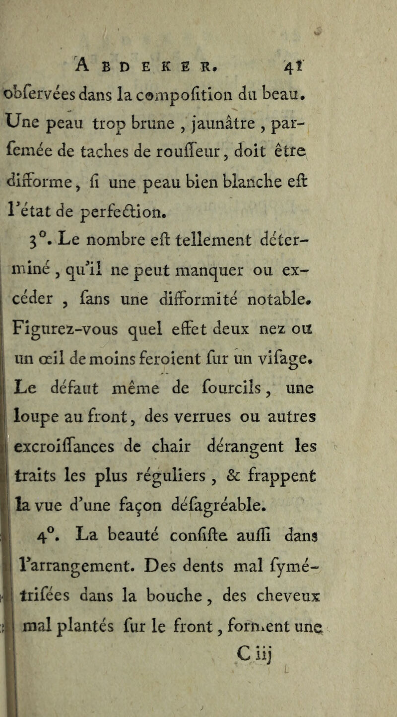 obfervées dans la conipofition du beau. Une peau trop brune , jaunâtre , par- femée de taches de rouffeur, doit être diiForme, fi une peau bien blanche eft rétat de perfedion. 3®. Le nombre eft tellement déter- miné J qu^ii ne peut manquer ou ex- céder , fans une difformité notable# Figureît-vous quel eftet deux nez ou un œil de moins feroient fur un vifage# Le défaut même de fourcÜs, une I loupe au front, des verrues ou autres excroiffances de chair dérangent les traits les plus réguliers , & frappent la vue d’une façon défagréable. 4®. La beauté confifte aufli dans I Tarrangement. Des dents mal fymé- 1 trifées dans la bouche, des cheveux mal plantés fur le front, fornient une